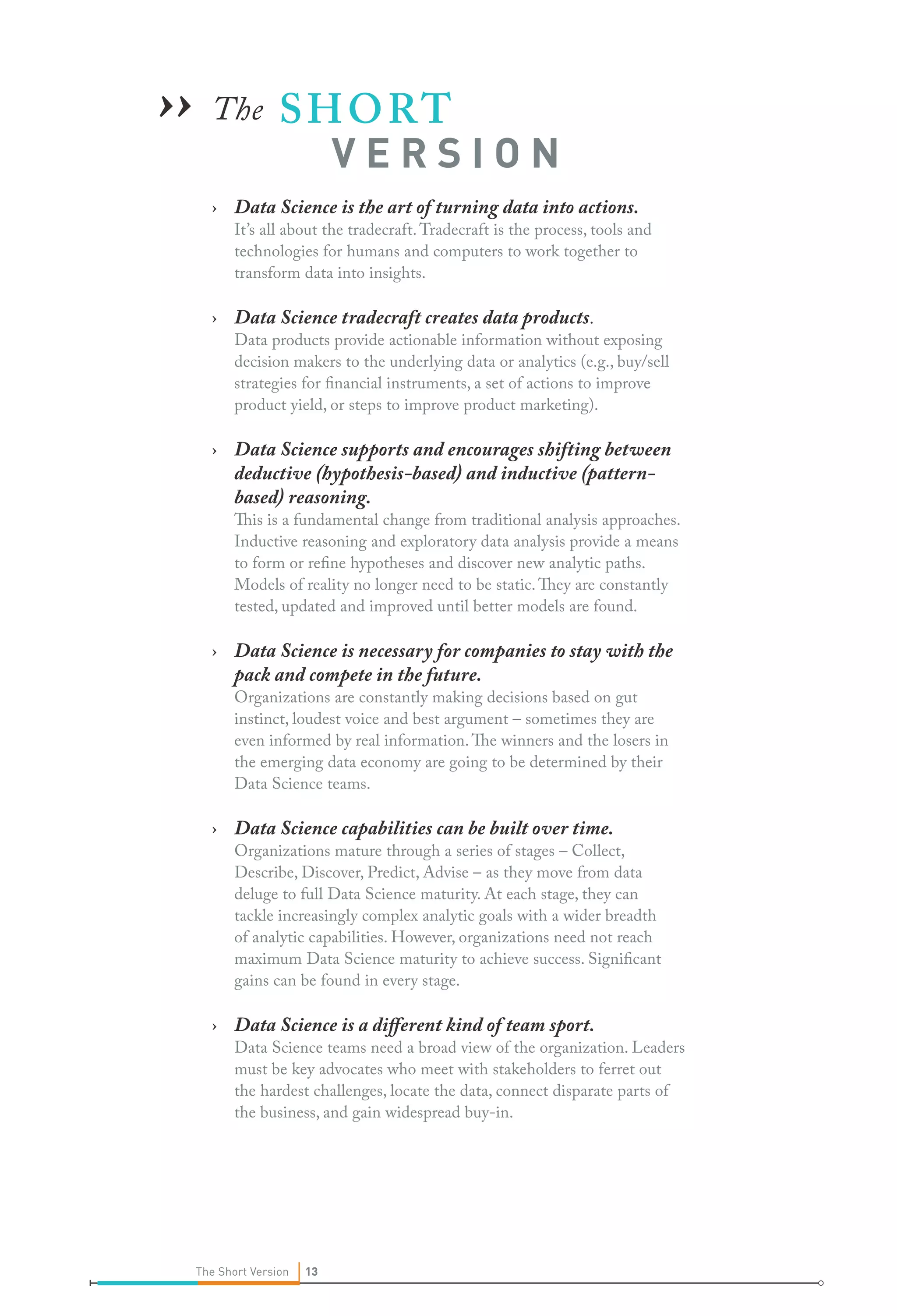 ›› The S H O RT

VERSION

› Data Science is the art of turning data into actions.

It’s all about the tradecraft. Tradecraft is the process, tools and
technologies for humans and computers to work together to
transform data into insights.

› Data Science tradecraft creates data products.

Data products provide actionable information without exposing
decision makers to the underlying data or analytics (e.g., buy/sell
strategies for financial instruments, a set of actions to improve
product yield, or steps to improve product marketing).

› Data Science supports and encourages shifting between
deductive (hypothesis-based) and inductive (patternbased) reasoning.

This is a fundamental change from traditional analysis approaches.
Inductive reasoning and exploratory data analysis provide a means
to form or refine hypotheses and discover new analytic paths.
Models of reality no longer need to be static. They are constantly
tested, updated and improved until better models are found.

› Data Science is necessary for companies to stay with the
pack and compete in the future.
Organizations are constantly making decisions based on gut
instinct, loudest voice and best argument – sometimes they are
even informed by real information. The winners and the losers in
the emerging data economy are going to be determined by their
Data Science teams.

› Data Science capabilities can be built over time.

Organizations mature through a series of stages – Collect,
Describe, Discover, Predict, Advise – as they move from data
deluge to full Data Science maturity. At each stage, they can
tackle increasingly complex analytic goals with a wider breadth
of analytic capabilities. However, organizations need not reach
maximum Data Science maturity to achieve success. Significant
gains can be found in every stage.

› Data Science is a different kind of team sport.

Data Science teams need a broad view of the organization. Leaders
must be key advocates who meet with stakeholders to ferret out
the hardest challenges, locate the data, connect disparate parts of
the business, and gain widespread buy-in.

The Short Version

13

 