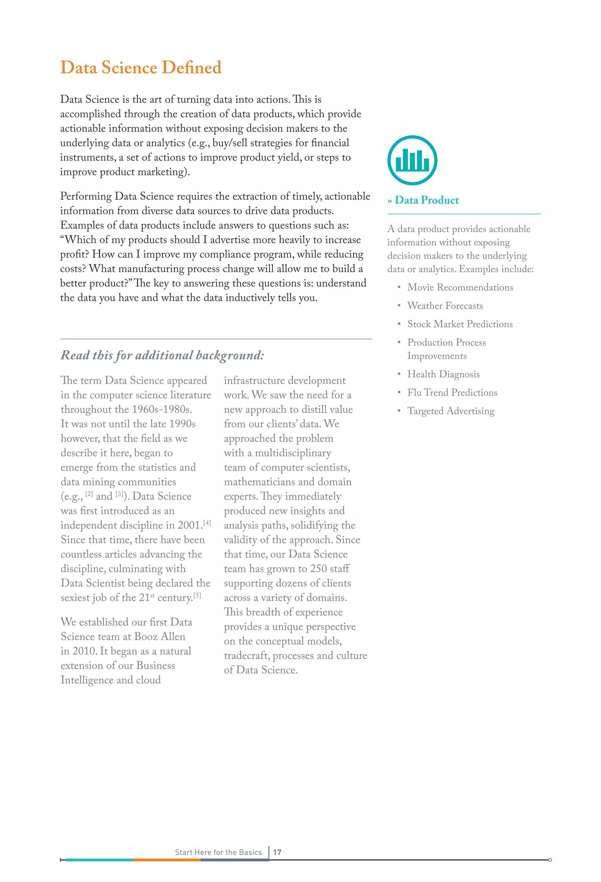 Data Science Defined
Data Science is the art of turning data into actions. This is
accomplished through the creation of data products, which provide
actionable information without exposing decision makers to the
underlying data or analytics (e.g., buy/sell strategies for financial
instruments, a set of actions to improve product yield, or steps to
improve product marketing).
Performing Data Science requires the extraction of timely, actionable
information from diverse data sources to drive data products.
Examples of data products include answers to questions such as:
“Which of my products should I advertise more heavily to increase
profit? How can I improve my compliance program, while reducing
costs? What manufacturing process change will allow me to build a
better product?” The key to answering these questions is: understand
the data you have and what the data inductively tells you.

» Data Product
A data product provides actionable
information without exposing
decision makers to the underlying
data or analytics. Examples include:
• Movie Recommendations
• Weather Forecasts
• Stock Market Predictions
• Production Process
Improvements

Read this for additional background:
The term Data Science appeared
in the computer science literature
throughout the 1960s-1980s.
It was not until the late 1990s
however, that the field as we
describe it here, began to
emerge from the statistics and
data mining communities
(e.g., [2] and [3]). Data Science
was first introduced as an
independent discipline in 2001.[4]
Since that time, there have been
countless articles advancing the
discipline, culminating with
Data Scientist being declared the
sexiest job of the 21st century.[5]
We established our first Data
Science team at Booz Allen
in 2010. It began as a natural
extension of our Business
Intelligence and cloud

infrastructure development
work. We saw the need for a
new approach to distill value
from our clients’ data. We
approached the problem
with a multidisciplinary
team of computer scientists,
mathematicians and domain
experts. They immediately
produced new insights and
analysis paths, solidifying the
validity of the approach. Since
that time, our Data Science
team has grown to 250 staff
supporting dozens of clients
across a variety of domains.
This breadth of experience
provides a unique perspective
on the conceptual models,
tradecraft, processes and culture
of Data Science.

Start Here for the Basics

17

• Health Diagnosis
• Flu Trend Predictions
• Targeted Advertising

 