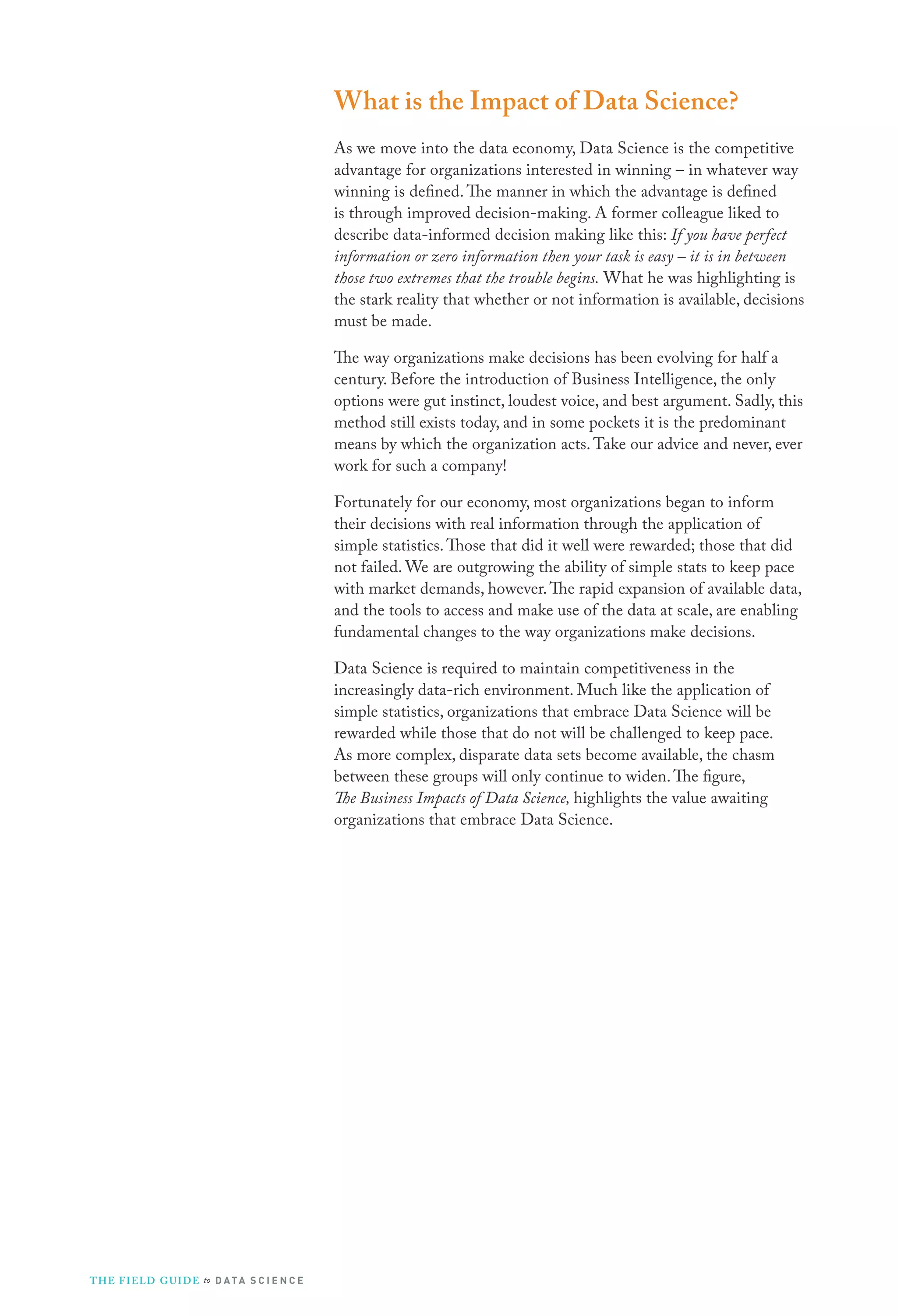 What is the Impact of Data Science?
As we move into the data economy, Data Science is the competitive
advantage for organizations interested in winning – in whatever way
winning is defined. The manner in which the advantage is defined
is through improved decision-making. A former colleague liked to
describe data-informed decision making like this: If you have perfect
information or zero information then your task is easy – it is in between
those two extremes that the trouble begins. What he was highlighting is
the stark reality that whether or not information is available, decisions
must be made.
The way organizations make decisions has been evolving for half a
century. Before the introduction of Business Intelligence, the only
options were gut instinct, loudest voice, and best argument. Sadly, this
method still exists today, and in some pockets it is the predominant
means by which the organization acts. Take our advice and never, ever
work for such a company!
Fortunately for our economy, most organizations began to inform
their decisions with real information through the application of
simple statistics. Those that did it well were rewarded; those that did
not failed. We are outgrowing the ability of simple stats to keep pace
with market demands, however. The rapid expansion of available data,
and the tools to access and make use of the data at scale, are enabling
fundamental changes to the way organizations make decisions.
Data Science is required to maintain competitiveness in the
increasingly data-rich environment. Much like the application of
simple statistics, organizations that embrace Data Science will be
rewarded while those that do not will be challenged to keep pace.
As more complex, disparate data sets become available, the chasm
between these groups will only continue to widen. The figure,
The Business Impacts of Data Science, highlights the value awaiting
organizations that embrace Data Science.

T H E F I ELD G U I D E to D A T A S C I E N C E

 