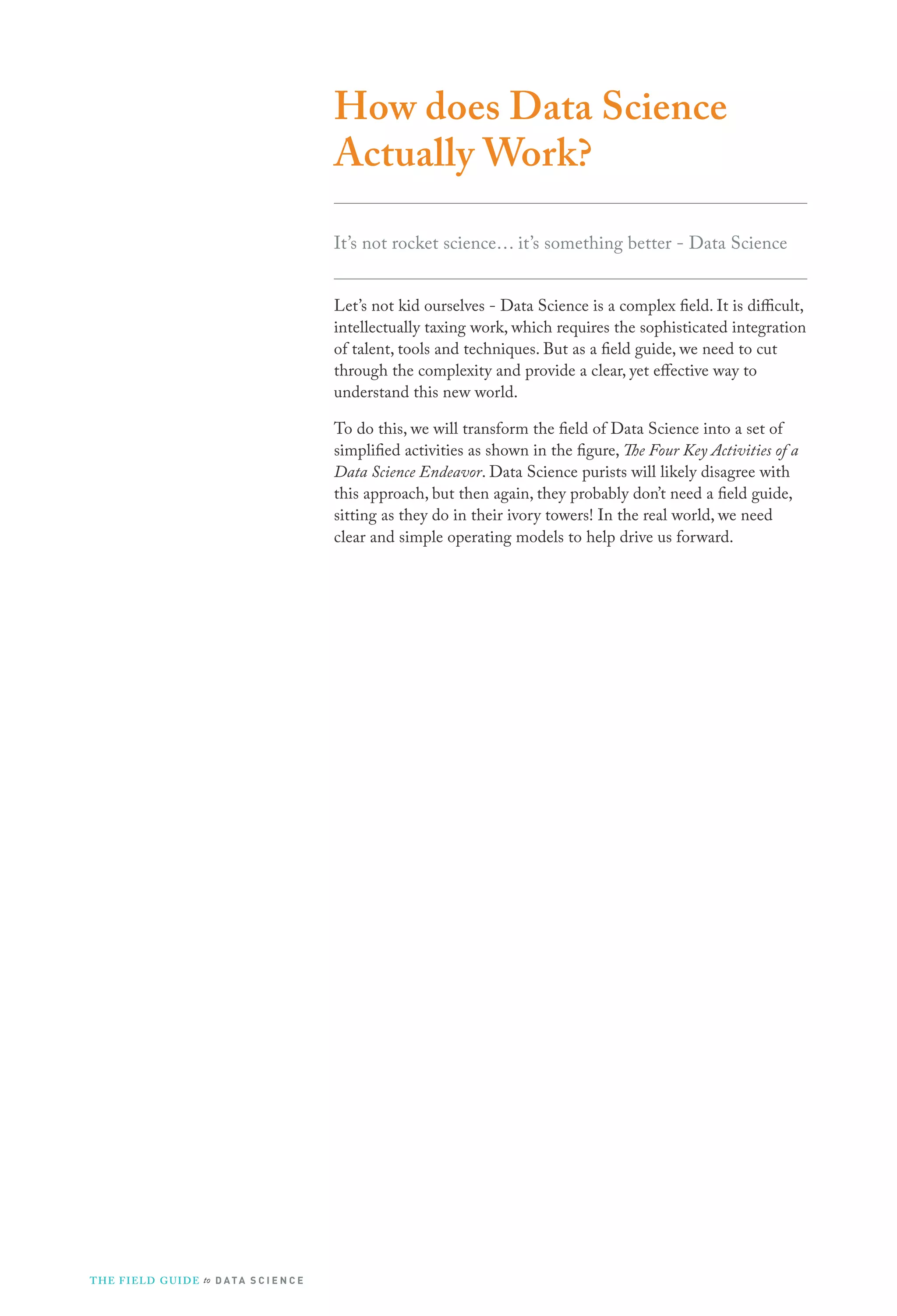 How does Data Science
Actually Work?
It’s not rocket science… it’s something better - Data Science
Let’s not kid ourselves - Data Science is a complex field. It is difficult,
intellectually taxing work, which requires the sophisticated integration
of talent, tools and techniques. But as a field guide, we need to cut
through the complexity and provide a clear, yet effective way to
understand this new world.
To do this, we will transform the field of Data Science into a set of
simplified activities as shown in the figure, The Four Key Activities of a
Data Science Endeavor. Data Science purists will likely disagree with
this approach, but then again, they probably don’t need a field guide,
sitting as they do in their ivory towers! In the real world, we need
clear and simple operating models to help drive us forward.

T H E F I ELD G U I D E to D A T A S C I E N C E

 