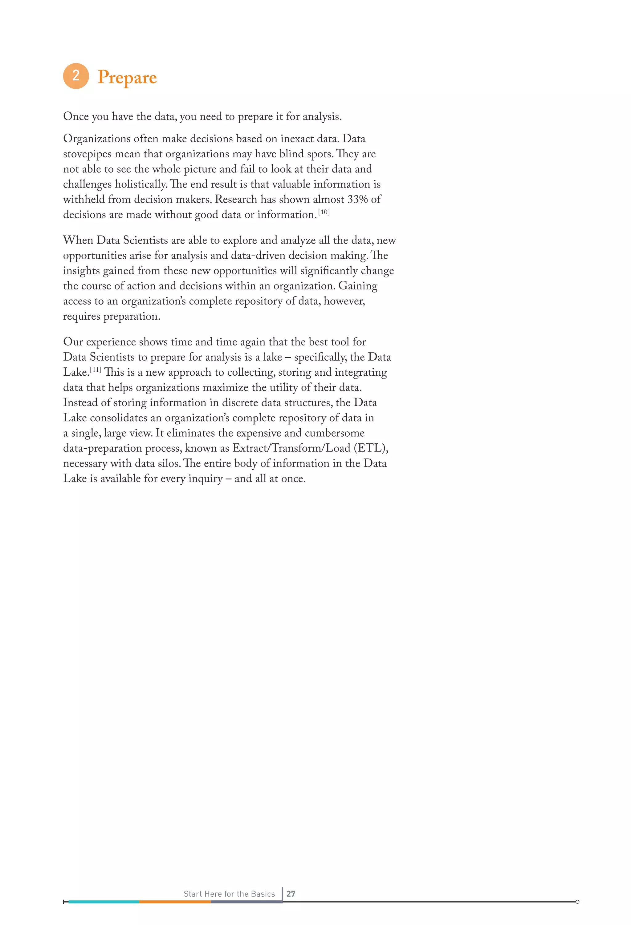 Prepare
Once you have the data, you need to prepare it for analysis.
Organizations often make decisions based on inexact data. Data
stovepipes mean that organizations may have blind spots. They are
not able to see the whole picture and fail to look at their data and
challenges holistically. The end result is that valuable information is
withheld from decision makers. Research has shown almost 33% of
decisions are made without good data or information. [10]
When Data Scientists are able to explore and analyze all the data, new
opportunities arise for analysis and data-driven decision making. The
insights gained from these new opportunities will significantly change
the course of action and decisions within an organization. Gaining
access to an organization’s complete repository of data, however,
requires preparation.
Our experience shows time and time again that the best tool for
Data Scientists to prepare for analysis is a lake – specifically, the Data
Lake.[11] This is a new approach to collecting, storing and integrating
data that helps organizations maximize the utility of their data.
Instead of storing information in discrete data structures, the Data
Lake consolidates an organization’s complete repository of data in
a single, large view. It eliminates the expensive and cumbersome
data-preparation process, known as Extract/Transform/Load (ETL),
necessary with data silos. The entire body of information in the Data
Lake is available for every inquiry – and all at once.

Start Here for the Basics

27

 