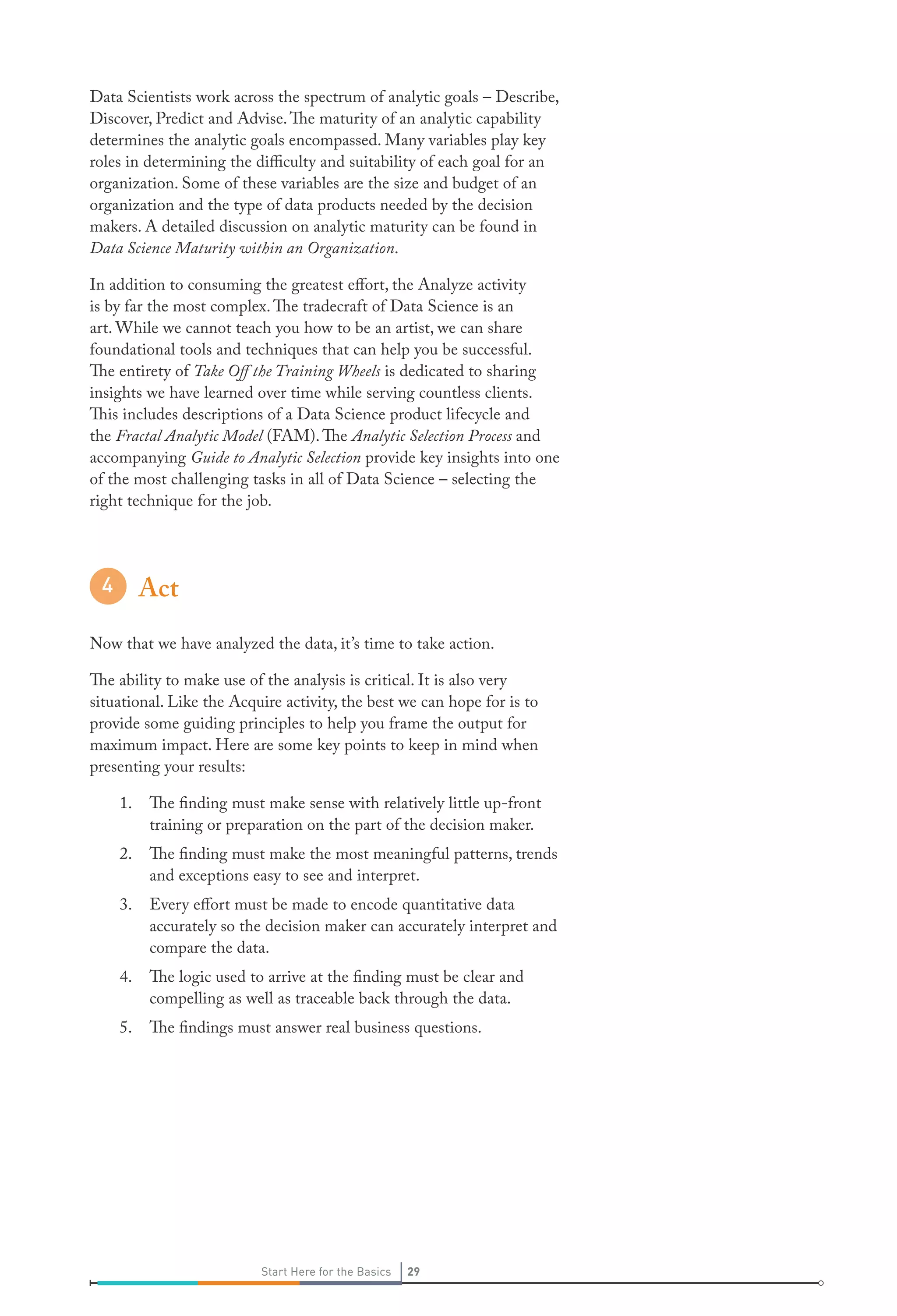 Data Scientists work across the spectrum of analytic goals – Describe,
Discover, Predict and Advise. The maturity of an analytic capability
determines the analytic goals encompassed. Many variables play key
roles in determining the difficulty and suitability of each goal for an
organization. Some of these variables are the size and budget of an
organization and the type of data products needed by the decision
makers. A detailed discussion on analytic maturity can be found in
Data Science Maturity within an Organization.
In addition to consuming the greatest effort, the Analyze activity
is by far the most complex. The tradecraft of Data Science is an
art. While we cannot teach you how to be an artist, we can share
foundational tools and techniques that can help you be successful.
The entirety of Take Off the Training Wheels is dedicated to sharing
insights we have learned over time while serving countless clients.
This includes descriptions of a Data Science product lifecycle and
the Fractal Analytic Model (FAM). The Analytic Selection Process and
accompanying Guide to Analytic Selection provide key insights into one
of the most challenging tasks in all of Data Science – selecting the
right technique for the job.

Act
Now that we have analyzed the data, it’s time to take action.
The ability to make use of the analysis is critical. It is also very
situational. Like the Acquire activity, the best we can hope for is to
provide some guiding principles to help you frame the output for
maximum impact. Here are some key points to keep in mind when
presenting your results:
1.

The finding must make sense with relatively little up-front
training or preparation on the part of the decision maker.

2.

The finding must make the most meaningful patterns, trends
and exceptions easy to see and interpret.

3.

Every effort must be made to encode quantitative data
accurately so the decision maker can accurately interpret and
compare the data.

4.

The logic used to arrive at the finding must be clear and
compelling as well as traceable back through the data.

5.

The findings must answer real business questions.

Start Here for the Basics

29

 