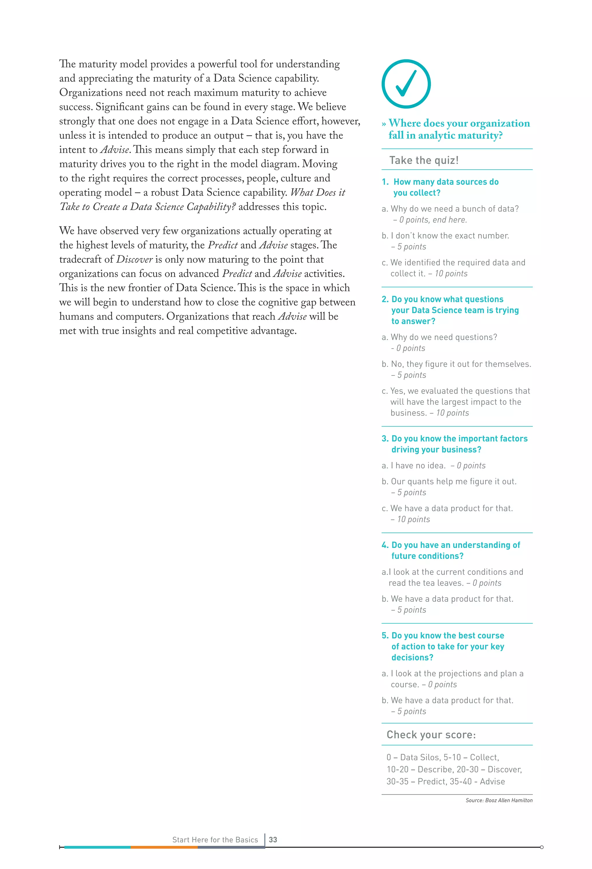 The maturity model provides a powerful tool for understanding
and appreciating the maturity of a Data Science capability.
Organizations need not reach maximum maturity to achieve
success. Significant gains can be found in every stage. We believe
strongly that one does not engage in a Data Science effort, however,
unless it is intended to produce an output – that is, you have the
intent to Advise. This means simply that each step forward in
maturity drives you to the right in the model diagram. Moving
to the right requires the correct processes, people, culture and
operating model – a robust Data Science capability. What Does it
Take to Create a Data Science Capability? addresses this topic.
We have observed very few organizations actually operating at
the highest levels of maturity, the Predict and Advise stages. The
tradecraft of Discover is only now maturing to the point that
organizations can focus on advanced Predict and Advise activities.
This is the new frontier of Data Science. This is the space in which
we will begin to understand how to close the cognitive gap between
humans and computers. Organizations that reach Advise will be
met with true insights and real competitive advantage.

» Where does your organization
fall in analytic maturity?
Take the quiz!
1. How many data sources do
you collect?
a. Why do we need a bunch of data?
– 0 points, end here.
b. I don’t know the exact number.
– 5 points
c. We identiﬁed the required data and
collect it. – 10 points
2. Do you know what questions
your Data Science team is trying
to answer?
a. Why do we need questions?
- 0 points
b. No, they ﬁgure it out for themselves.
– 5 points
c. Yes, we evaluated the questions that
will have the largest impact to the
business. – 10 points
3. Do you know the important factors
driving your business?
a. I have no idea. – 0 points
b. Our quants help me ﬁgure it out.
– 5 points
c. We have a data product for that.
– 10 points
4. Do you have an understanding of
future conditions?
a.I look at the current conditions and
read the tea leaves. – 0 points
b. We have a data product for that.
– 5 points
5. Do you know the best course
of action to take for your key
decisions?
a. I look at the projections and plan a
course. – 0 points
b. We have a data product for that.
– 5 points

Check your score:
0 – Data Silos, 5-10 – Collect,
10-20 – Describe, 20-30 – Discover,
30-35 – Predict, 35-40 - Advise
Source: Booz Allen Hamilton

Start Here for the Basics

33

 