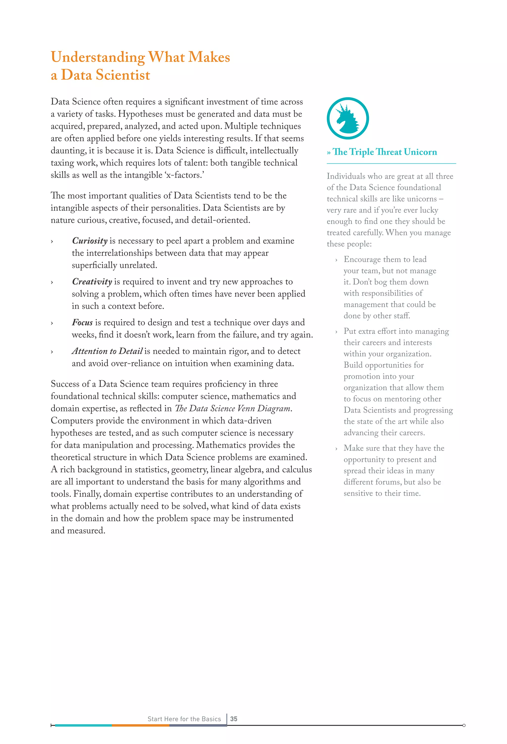 Understanding What Makes
a Data Scientist
Data Science often requires a significant investment of time across
a variety of tasks. Hypotheses must be generated and data must be
acquired, prepared, analyzed, and acted upon. Multiple techniques
are often applied before one yields interesting results. If that seems
daunting, it is because it is. Data Science is difficult, intellectually
taxing work, which requires lots of talent: both tangible technical
skills as well as the intangible ‘x-factors.’
The most important qualities of Data Scientists tend to be the
intangible aspects of their personalities. Data Scientists are by
nature curious, creative, focused, and detail-oriented.
›

Curiosity is necessary to peel apart a problem and examine
the interrelationships between data that may appear
superficially unrelated.

›

Creativity is required to invent and try new approaches to
solving a problem, which often times have never been applied
in such a context before.

›

Focus is required to design and test a technique over days and
weeks, find it doesn’t work, learn from the failure, and try again.

›

Attention to Detail is needed to maintain rigor, and to detect
and avoid over-reliance on intuition when examining data.

Success of a Data Science team requires proficiency in three
foundational technical skills: computer science, mathematics and
domain expertise, as reflected in The Data Science Venn Diagram.
Computers provide the environment in which data-driven
hypotheses are tested, and as such computer science is necessary
for data manipulation and processing. Mathematics provides the
theoretical structure in which Data Science problems are examined.
A rich background in statistics, geometry, linear algebra, and calculus
are all important to understand the basis for many algorithms and
tools. Finally, domain expertise contributes to an understanding of
what problems actually need to be solved, what kind of data exists
in the domain and how the problem space may be instrumented
and measured.

Start Here for the Basics

35

» The Triple Threat Unicorn
Individuals who are great at all three
of the Data Science foundational
technical skills are like unicorns –
very rare and if you’re ever lucky
enough to find one they should be
treated carefully. When you manage
these people:
› Encourage them to lead
your team, but not manage
it. Don’t bog them down
with responsibilities of
management that could be
done by other staff.
› Put extra effort into managing
their careers and interests
within your organization.
Build opportunities for
promotion into your
organization that allow them
to focus on mentoring other
Data Scientists and progressing
the state of the art while also
advancing their careers.
› Make sure that they have the
opportunity to present and
spread their ideas in many
different forums, but also be
sensitive to their time.

 