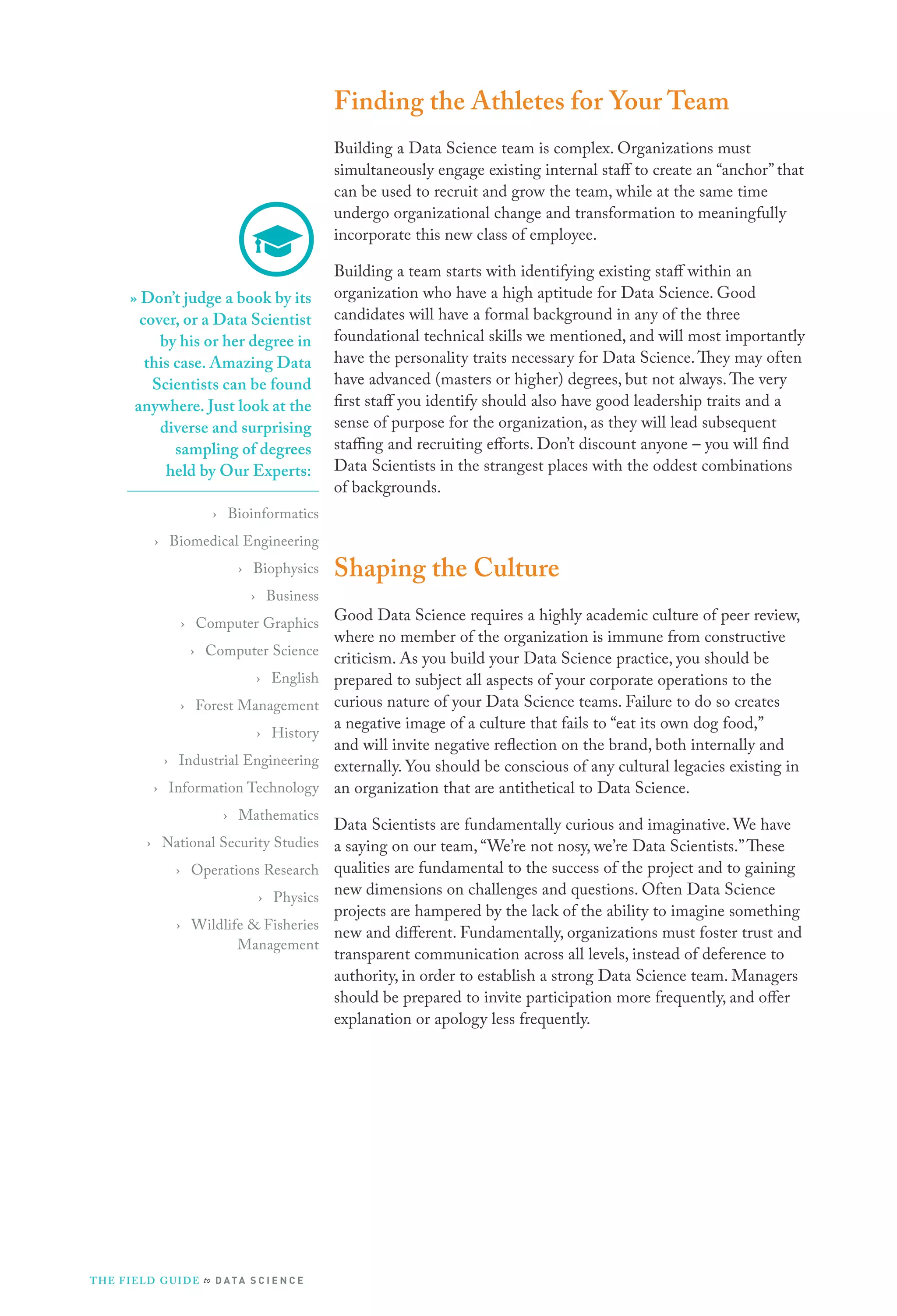 Finding the Athletes for Your Team
Building a Data Science team is complex. Organizations must
simultaneously engage existing internal staff to create an “anchor” that
can be used to recruit and grow the team, while at the same time
undergo organizational change and transformation to meaningfully
incorporate this new class of employee.
» Don’t judge a book by its
cover, or a Data Scientist
by his or her degree in
this case. Amazing Data
Scientists can be found
anywhere. Just look at the
diverse and surprising
sampling of degrees
held by Our Experts:
› Bioinformatics
› Biomedical Engineering
› Biophysics
› Business
› Computer Graphics
› Computer Science
› English
› Forest Management
› History
› Industrial Engineering
› Information Technology
› Mathematics
› National Security Studies
› Operations Research
› Physics
› Wildlife & Fisheries
Management

T H E F I ELD G U I D E to D A T A S C I E N C E

Building a team starts with identifying existing staff within an
organization who have a high aptitude for Data Science. Good
candidates will have a formal background in any of the three
foundational technical skills we mentioned, and will most importantly
have the personality traits necessary for Data Science. They may often
have advanced (masters or higher) degrees, but not always. The very
first staff you identify should also have good leadership traits and a
sense of purpose for the organization, as they will lead subsequent
staffing and recruiting efforts. Don’t discount anyone – you will find
Data Scientists in the strangest places with the oddest combinations
of backgrounds.

Shaping the Culture
Good Data Science requires a highly academic culture of peer review,
where no member of the organization is immune from constructive
criticism. As you build your Data Science practice, you should be
prepared to subject all aspects of your corporate operations to the
curious nature of your Data Science teams. Failure to do so creates
a negative image of a culture that fails to “eat its own dog food,”
and will invite negative reflection on the brand, both internally and
externally. You should be conscious of any cultural legacies existing in
an organization that are antithetical to Data Science.
Data Scientists are fundamentally curious and imaginative. We have
a saying on our team, “We’re not nosy, we’re Data Scientists.” These
qualities are fundamental to the success of the project and to gaining
new dimensions on challenges and questions. Often Data Science
projects are hampered by the lack of the ability to imagine something
new and different. Fundamentally, organizations must foster trust and
transparent communication across all levels, instead of deference to
authority, in order to establish a strong Data Science team. Managers
should be prepared to invite participation more frequently, and offer
explanation or apology less frequently.

 