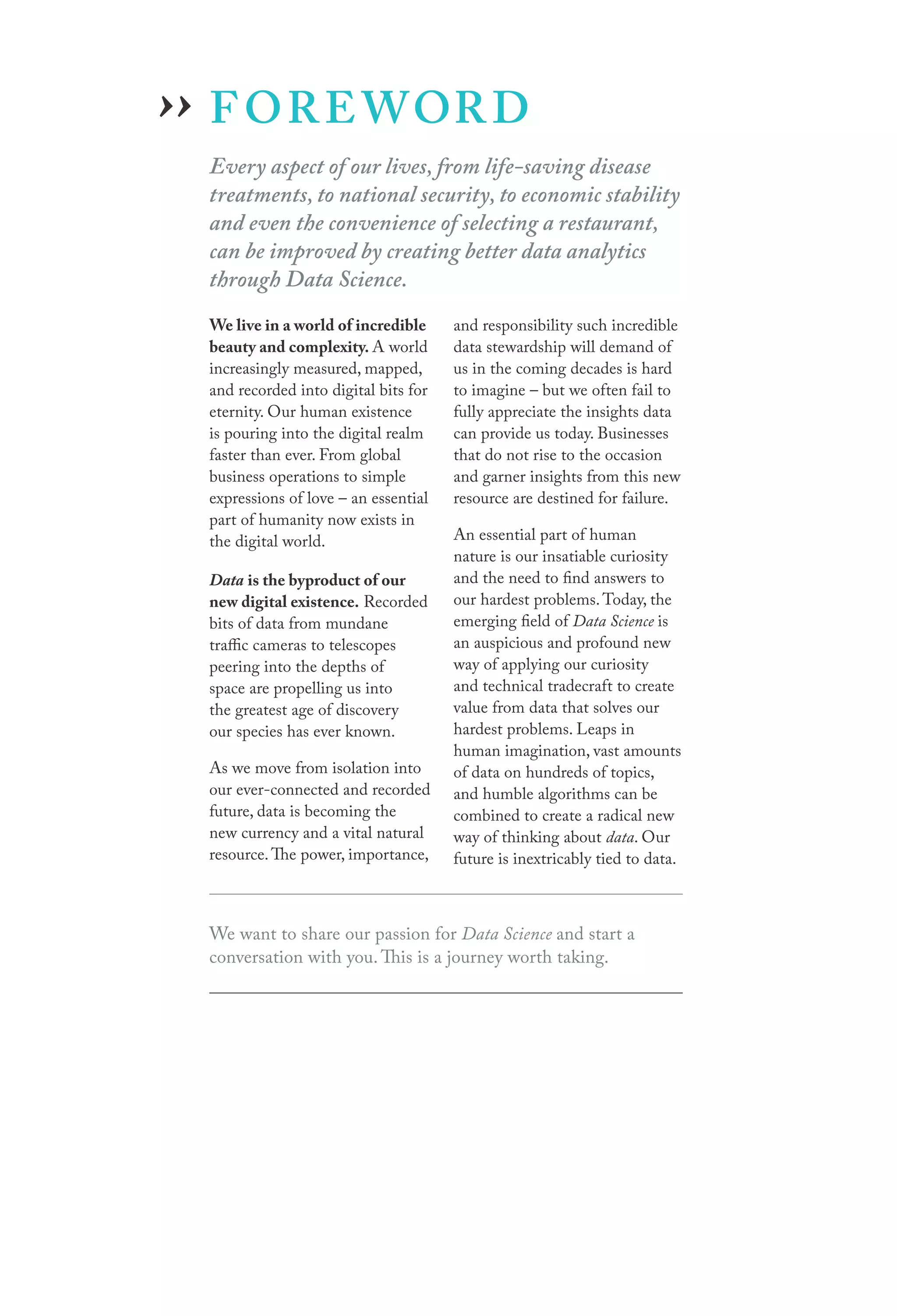 ›› F O R E WOR D

Every aspect of our lives, from life-saving disease
treatments, to national security, to economic stability
and even the convenience of selecting a restaurant,
can be improved by creating better data analytics
through Data Science.
We live in a world of incredible
beauty and complexity. A world
increasingly measured, mapped,
and recorded into digital bits for
eternity. Our human existence
is pouring into the digital realm
faster than ever. From global
business operations to simple
expressions of love – an essential
part of humanity now exists in
the digital world.

Data is the byproduct of our
new digital existence. Recorded
bits of data from mundane
traffic cameras to telescopes
peering into the depths of
space are propelling us into
the greatest age of discovery
our species has ever known.
As we move from isolation into
our ever-connected and recorded
future, data is becoming the
new currency and a vital natural
resource. The power, importance,

and responsibility such incredible
data stewardship will demand of
us in the coming decades is hard
to imagine – but we often fail to
fully appreciate the insights data
can provide us today. Businesses
that do not rise to the occasion
and garner insights from this new
resource are destined for failure.
An essential part of human
nature is our insatiable curiosity
and the need to find answers to
our hardest problems. Today, the
emerging field of Data Science is
an auspicious and profound new
way of applying our curiosity
and technical tradecraft to create
value from data that solves our
hardest problems. Leaps in
human imagination, vast amounts
of data on hundreds of topics,
and humble algorithms can be
combined to create a radical new
way of thinking about data. Our
future is inextricably tied to data.

We want to share our passion for Data Science and start a
conversation with you. This is a journey worth taking.

 