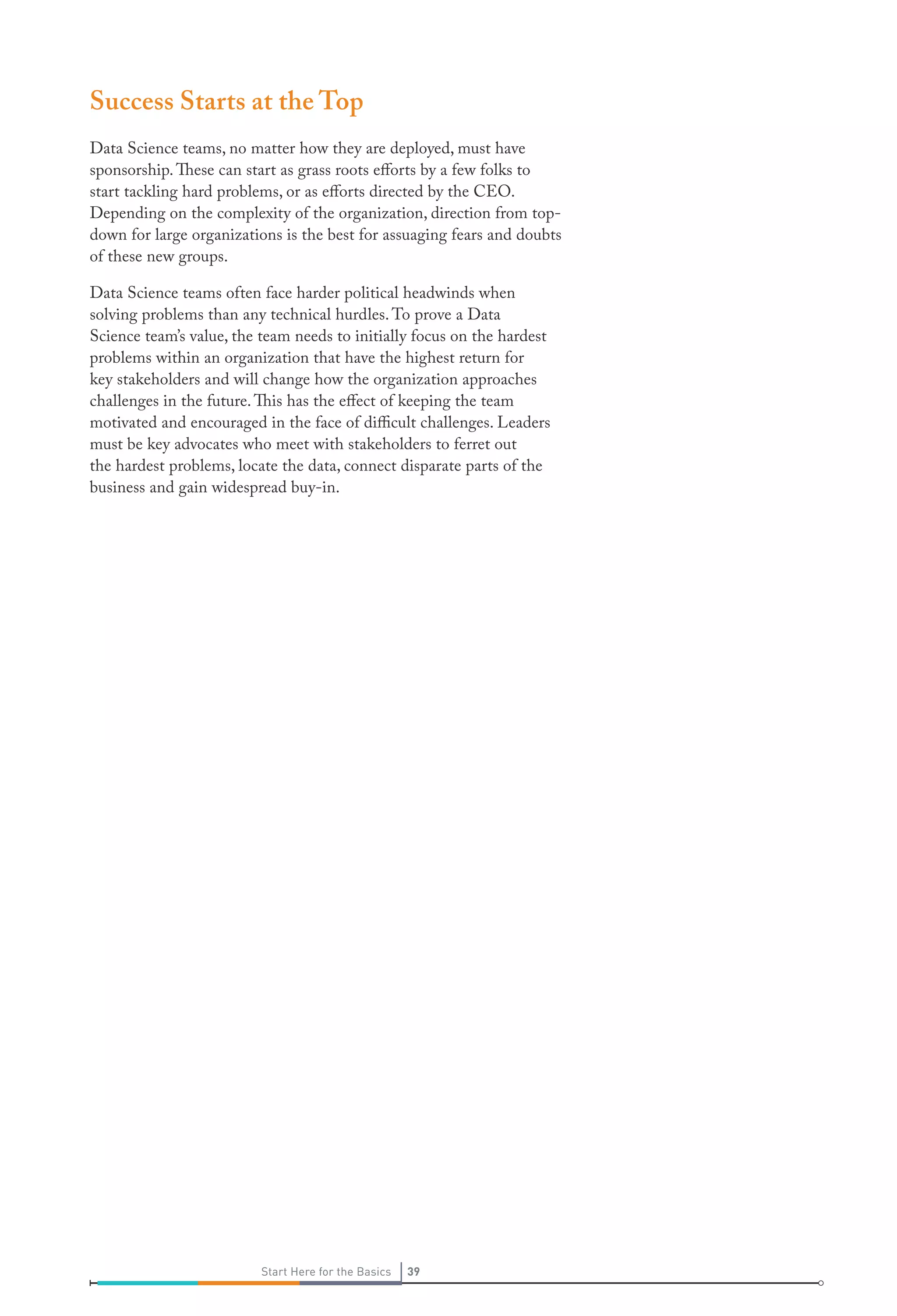 Success Starts at the Top
Data Science teams, no matter how they are deployed, must have
sponsorship. These can start as grass roots efforts by a few folks to
start tackling hard problems, or as efforts directed by the CEO.
Depending on the complexity of the organization, direction from topdown for large organizations is the best for assuaging fears and doubts
of these new groups.
Data Science teams often face harder political headwinds when
solving problems than any technical hurdles. To prove a Data
Science team’s value, the team needs to initially focus on the hardest
problems within an organization that have the highest return for
key stakeholders and will change how the organization approaches
challenges in the future. This has the effect of keeping the team
motivated and encouraged in the face of difficult challenges. Leaders
must be key advocates who meet with stakeholders to ferret out
the hardest problems, locate the data, connect disparate parts of the
business and gain widespread buy-in.

Start Here for the Basics

39

 
