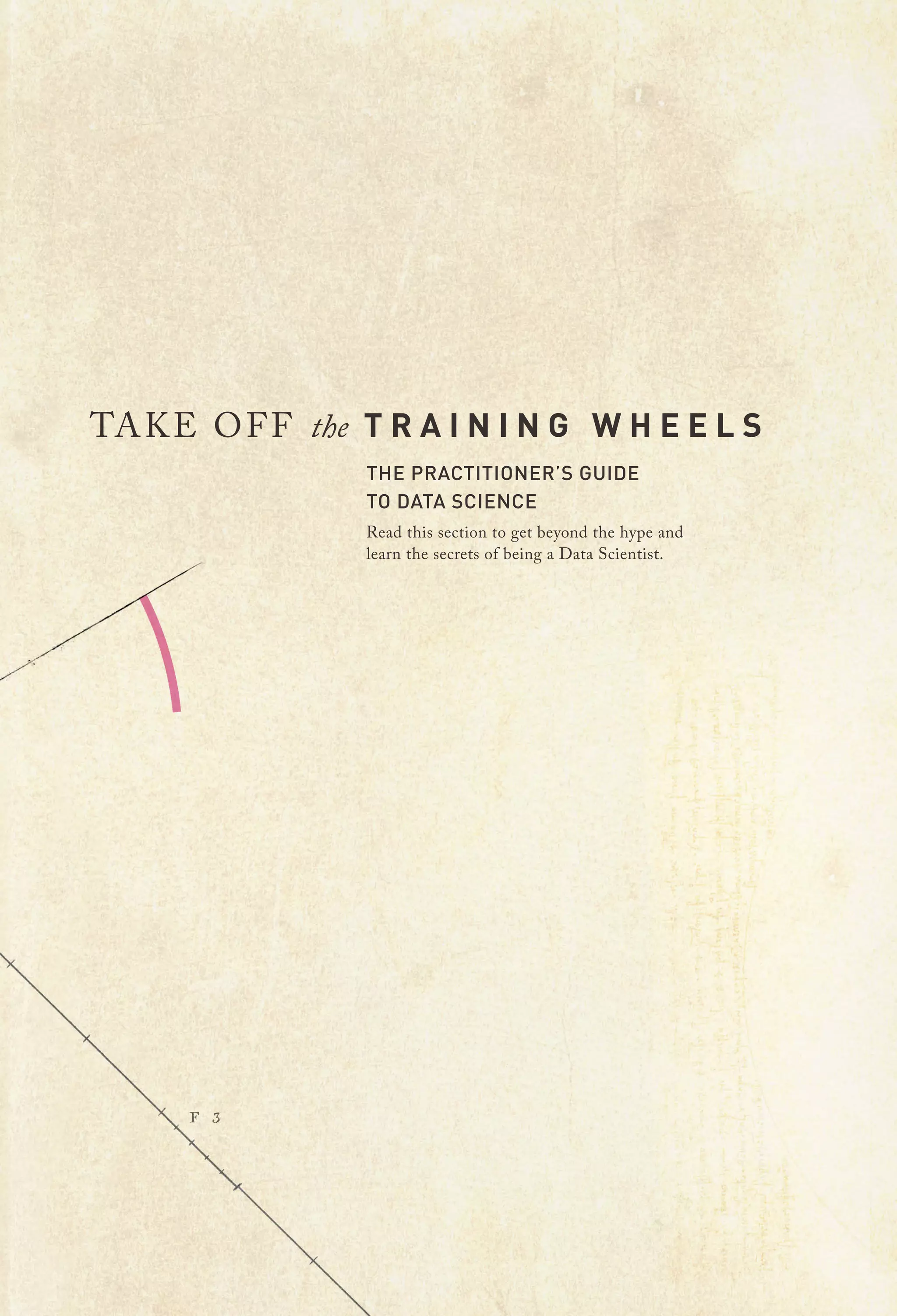 TA K E O F F the T R A I N I N G W H E E L S
THE PRACTITIONER’S GUIDE
TO DATA SCIENCE

Read this section to get beyond the hype and
learn the secrets of being a Data Scientist.

 