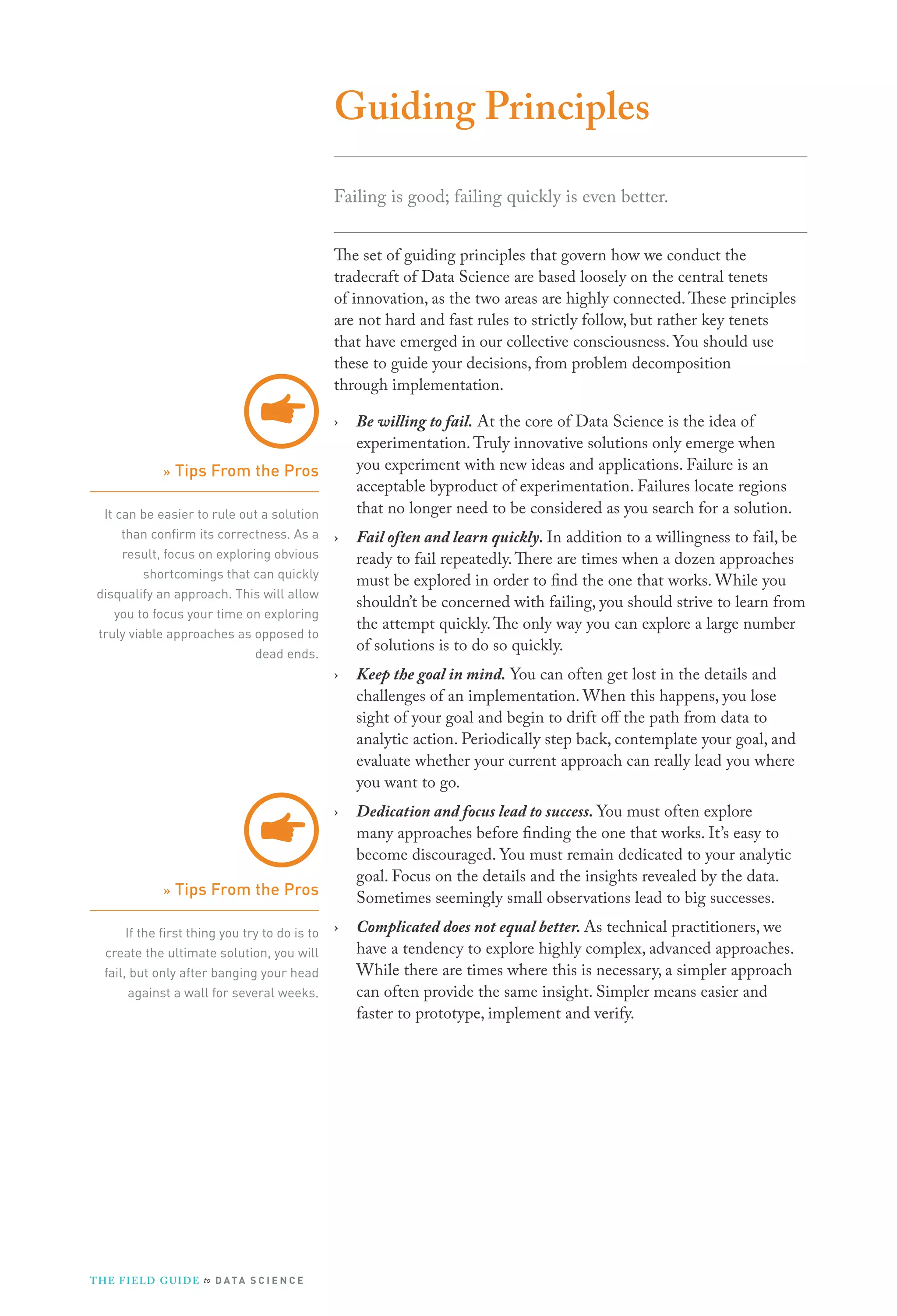 Guiding Principles
Failing is good; failing quickly is even better.
The set of guiding principles that govern how we conduct the
tradecraft of Data Science are based loosely on the central tenets
of innovation, as the two areas are highly connected. These principles
are not hard and fast rules to strictly follow, but rather key tenets
that have emerged in our collective consciousness. You should use
these to guide your decisions, from problem decomposition
through implementation.
›

Be willing to fail. At the core of Data Science is the idea of
experimentation. Truly innovative solutions only emerge when
you experiment with new ideas and applications. Failure is an
acceptable byproduct of experimentation. Failures locate regions
that no longer need to be considered as you search for a solution.

›

Fail often and learn quickly. In addition to a willingness to fail, be
ready to fail repeatedly. There are times when a dozen approaches
must be explored in order to find the one that works. While you
shouldn’t be concerned with failing, you should strive to learn from
the attempt quickly. The only way you can explore a large number
of solutions is to do so quickly.

›

Keep the goal in mind. You can often get lost in the details and
challenges of an implementation. When this happens, you lose
sight of your goal and begin to drift off the path from data to
analytic action. Periodically step back, contemplate your goal, and
evaluate whether your current approach can really lead you where
you want to go.

›

Dedication and focus lead to success. You must often explore
many approaches before finding the one that works. It’s easy to
become discouraged. You must remain dedicated to your analytic
goal. Focus on the details and the insights revealed by the data.
Sometimes seemingly small observations lead to big successes.

›

Complicated does not equal better. As technical practitioners, we
have a tendency to explore highly complex, advanced approaches.
While there are times where this is necessary, a simpler approach
can often provide the same insight. Simpler means easier and
faster to prototype, implement and verify.

» Tips From the Pros
It can be easier to rule out a solution
than conﬁrm its correctness. As a
result, focus on exploring obvious
shortcomings that can quickly
disqualify an approach. This will allow
you to focus your time on exploring
truly viable approaches as opposed to
dead ends.

» Tips From the Pros
If the ﬁrst thing you try to do is to
create the ultimate solution, you will
fail, but only after banging your head
against a wall for several weeks.

T H E F I ELD G U I D E to D A T A S C I E N C E

 