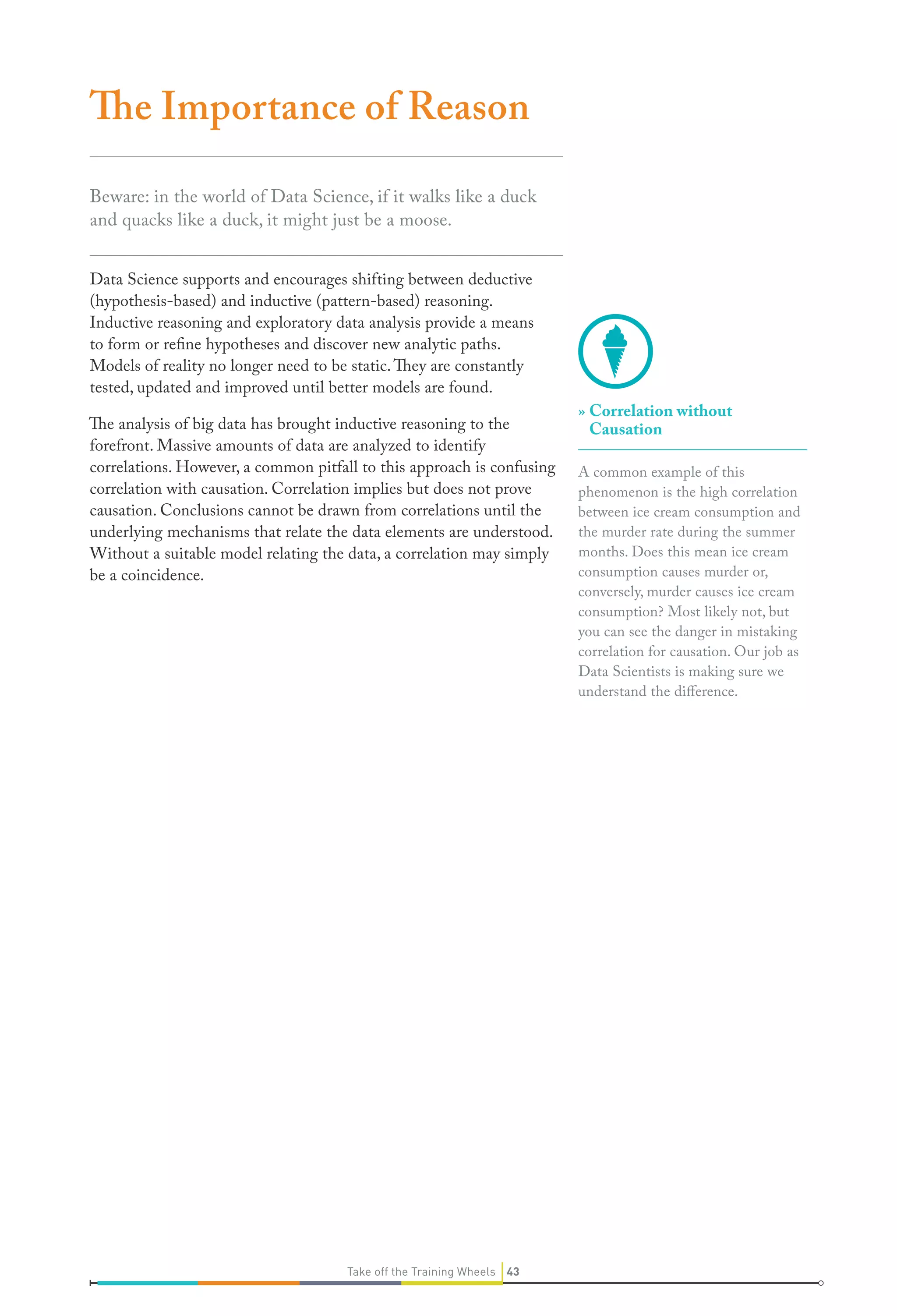 The Importance of Reason
Beware: in the world of Data Science, if it walks like a duck
and quacks like a duck, it might just be a moose.
Data Science supports and encourages shifting between deductive
(hypothesis-based) and inductive (pattern-based) reasoning.
Inductive reasoning and exploratory data analysis provide a means
to form or refine hypotheses and discover new analytic paths.
Models of reality no longer need to be static. They are constantly
tested, updated and improved until better models are found.
The analysis of big data has brought inductive reasoning to the
forefront. Massive amounts of data are analyzed to identify
correlations. However, a common pitfall to this approach is confusing
correlation with causation. Correlation implies but does not prove
causation. Conclusions cannot be drawn from correlations until the
underlying mechanisms that relate the data elements are understood.
Without a suitable model relating the data, a correlation may simply
be a coincidence.

Take off the Training Wheels 43

» Correlation without
Causation
A common example of this
phenomenon is the high correlation
between ice cream consumption and
the murder rate during the summer
months. Does this mean ice cream
consumption causes murder or,
conversely, murder causes ice cream
consumption? Most likely not, but
you can see the danger in mistaking
correlation for causation. Our job as
Data Scientists is making sure we
understand the difference.

 
