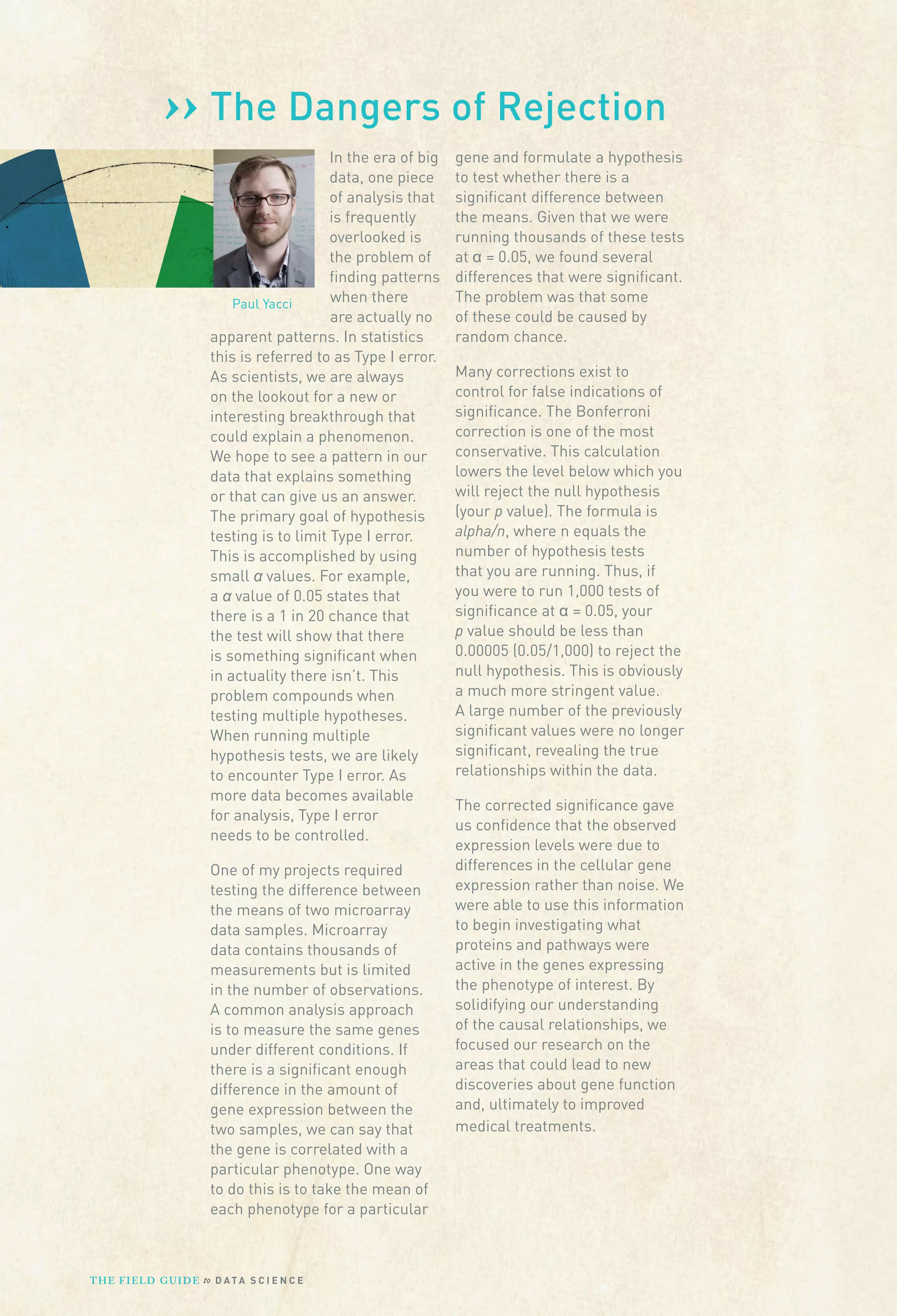 ›› The Dangers of Rejection
In the era of big
data, one piece
of analysis that
is frequently
overlooked is
the problem of
ﬁnding patterns
when there
Paul Yacci
are actually no
apparent patterns. In statistics
this is referred to as Type I error.
As scientists, we are always
on the lookout for a new or
interesting breakthrough that
could explain a phenomenon.
We hope to see a pattern in our
data that explains something
or that can give us an answer.
The primary goal of hypothesis
testing is to limit Type I error.
This is accomplished by using
small values. For example,
a value of 0.05 states that
there is a 1 in 20 chance that
the test will show that there
is something signiﬁcant when
in actuality there isn’t. This
problem compounds when
testing multiple hypotheses.
When running multiple
hypothesis tests, we are likely
to encounter Type I error. As
more data becomes available
for analysis, Type I error
needs to be controlled.
One of my projects required
testing the difference between
the means of two microarray
data samples. Microarray
data contains thousands of
measurements but is limited
in the number of observations.
A common analysis approach
is to measure the same genes
under different conditions. If
there is a signiﬁcant enough
difference in the amount of
gene expression between the
two samples, we can say that
the gene is correlated with a
particular phenotype. One way
to do this is to take the mean of
each phenotype for a particular

T H E F I ELD G U I D E to D A T A S C I E N C E

gene and formulate a hypothesis
to test whether there is a
signiﬁcant difference between
the means. Given that we were
running thousands of these tests
at = 0.05, we found several
differences that were signiﬁcant.
The problem was that some
of these could be caused by
random chance.
Many corrections exist to
control for false indications of
signiﬁcance. The Bonferroni
correction is one of the most
conservative. This calculation
lowers the level below which you
will reject the null hypothesis
(your p value). The formula is
alpha/n, where n equals the
number of hypothesis tests
that you are running. Thus, if
you were to run 1,000 tests of
signiﬁcance at = 0.05, your
p value should be less than
0.00005 (0.05/1,000) to reject the
null hypothesis. This is obviously
a much more stringent value.
A large number of the previously
signiﬁcant values were no longer
signiﬁcant, revealing the true
relationships within the data.
The corrected signiﬁcance gave
us conﬁdence that the observed
expression levels were due to
differences in the cellular gene
expression rather than noise. We
were able to use this information
to begin investigating what
proteins and pathways were
active in the genes expressing
the phenotype of interest. By
solidifying our understanding
of the causal relationships, we
focused our research on the
areas that could lead to new
discoveries about gene function
and, ultimately to improved
medical treatments.

 