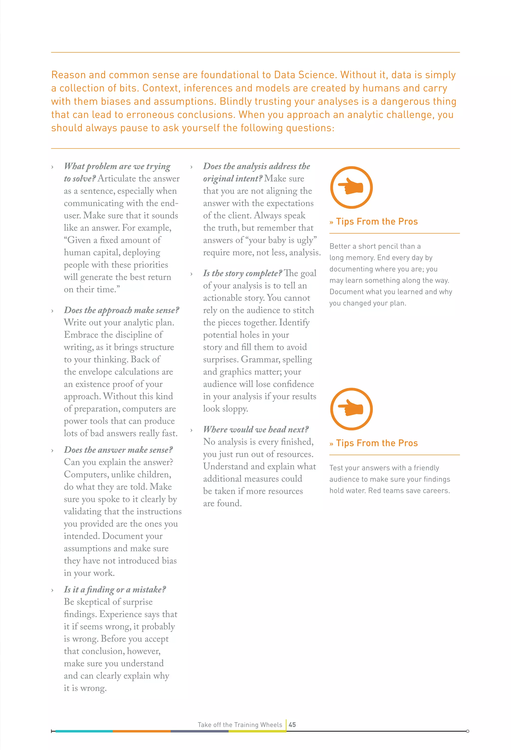 Reason and common sense are foundational to Data Science. Without it, data is simply
a collection of bits. Context, inferences and models are created by humans and carry
with them biases and assumptions. Blindly trusting your analyses is a dangerous thing
that can lead to erroneous conclusions. When you approach an analytic challenge, you
should always pause to ask yourself the following questions:
›

›

›

›

What problem are we trying
to solve? Articulate the answer
as a sentence, especially when
communicating with the enduser. Make sure that it sounds
like an answer. For example,
“Given a fixed amount of
human capital, deploying
people with these priorities
will generate the best return
on their time.”
Does the approach make sense?
Write out your analytic plan.
Embrace the discipline of
writing, as it brings structure
to your thinking. Back of
the envelope calculations are
an existence proof of your
approach. Without this kind
of preparation, computers are
power tools that can produce
lots of bad answers really fast.
Does the answer make sense?
Can you explain the answer?
Computers, unlike children,
do what they are told. Make
sure you spoke to it clearly by
validating that the instructions
you provided are the ones you
intended. Document your
assumptions and make sure
they have not introduced bias
in your work.

›

Does the analysis address the
original intent? Make sure
that you are not aligning the
answer with the expectations
of the client. Always speak
» Tips From the Pros
the truth, but remember that
answers of “your baby is ugly”
Better a short pencil than a
require more, not less, analysis.

›

Is the story complete? The goal
of your analysis is to tell an
actionable story. You cannot
rely on the audience to stitch
the pieces together. Identify
potential holes in your
story and fill them to avoid
surprises. Grammar, spelling
and graphics matter; your
audience will lose confidence
in your analysis if your results
look sloppy.

›

Where would we head next?
No analysis is every finished,
you just run out of resources.
Understand and explain what
additional measures could
be taken if more resources
are found.

Is it a finding or a mistake?
Be skeptical of surprise
findings. Experience says that
it if seems wrong, it probably
is wrong. Before you accept
that conclusion, however,
make sure you understand
and can clearly explain why
it is wrong.
Take off the Training Wheels 45

long memory. End every day by
documenting where you are; you
may learn something along the way.
Document what you learned and why
you changed your plan.

» Tips From the Pros
Test your answers with a friendly
audience to make sure your ﬁndings
hold water. Red teams save careers.

 