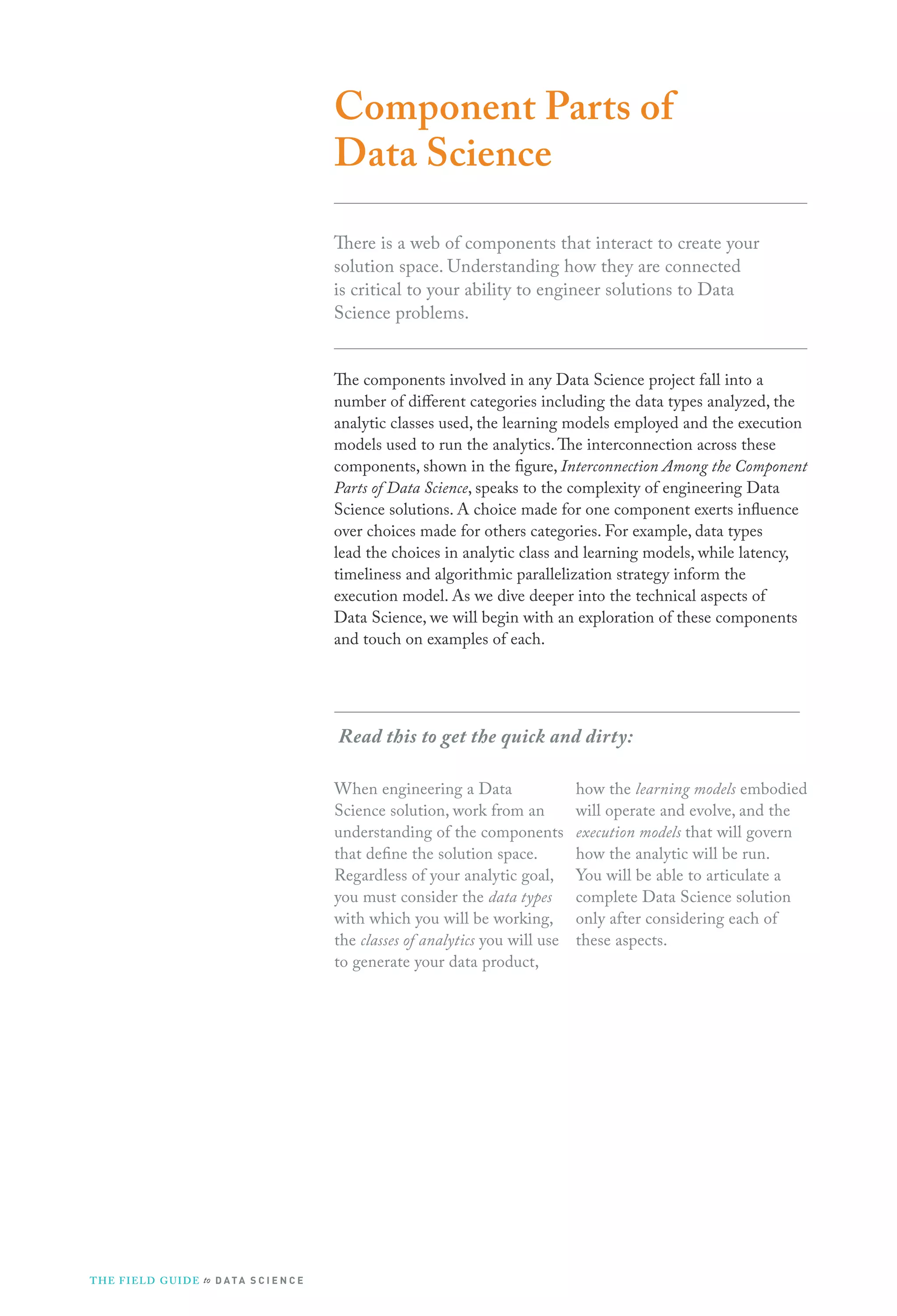 Component Parts of
Data Science
There is a web of components that interact to create your
solution space. Understanding how they are connected
is critical to your ability to engineer solutions to Data
Science problems.
The components involved in any Data Science project fall into a
number of different categories including the data types analyzed, the
analytic classes used, the learning models employed and the execution
models used to run the analytics. The interconnection across these
components, shown in the figure, Interconnection Among the Component
Parts of Data Science, speaks to the complexity of engineering Data
Science solutions. A choice made for one component exerts influence
over choices made for others categories. For example, data types
lead the choices in analytic class and learning models, while latency,
timeliness and algorithmic parallelization strategy inform the
execution model. As we dive deeper into the technical aspects of
Data Science, we will begin with an exploration of these components
and touch on examples of each.

Read this to get the quick and dirty:
When engineering a Data
Science solution, work from an
understanding of the components
that define the solution space.
Regardless of your analytic goal,
you must consider the data types
with which you will be working,
the classes of analytics you will use
to generate your data product,

T H E F I ELD G U I D E to D A T A S C I E N C E

how the learning models embodied
will operate and evolve, and the
execution models that will govern
how the analytic will be run.
You will be able to articulate a
complete Data Science solution
only after considering each of
these aspects.

 