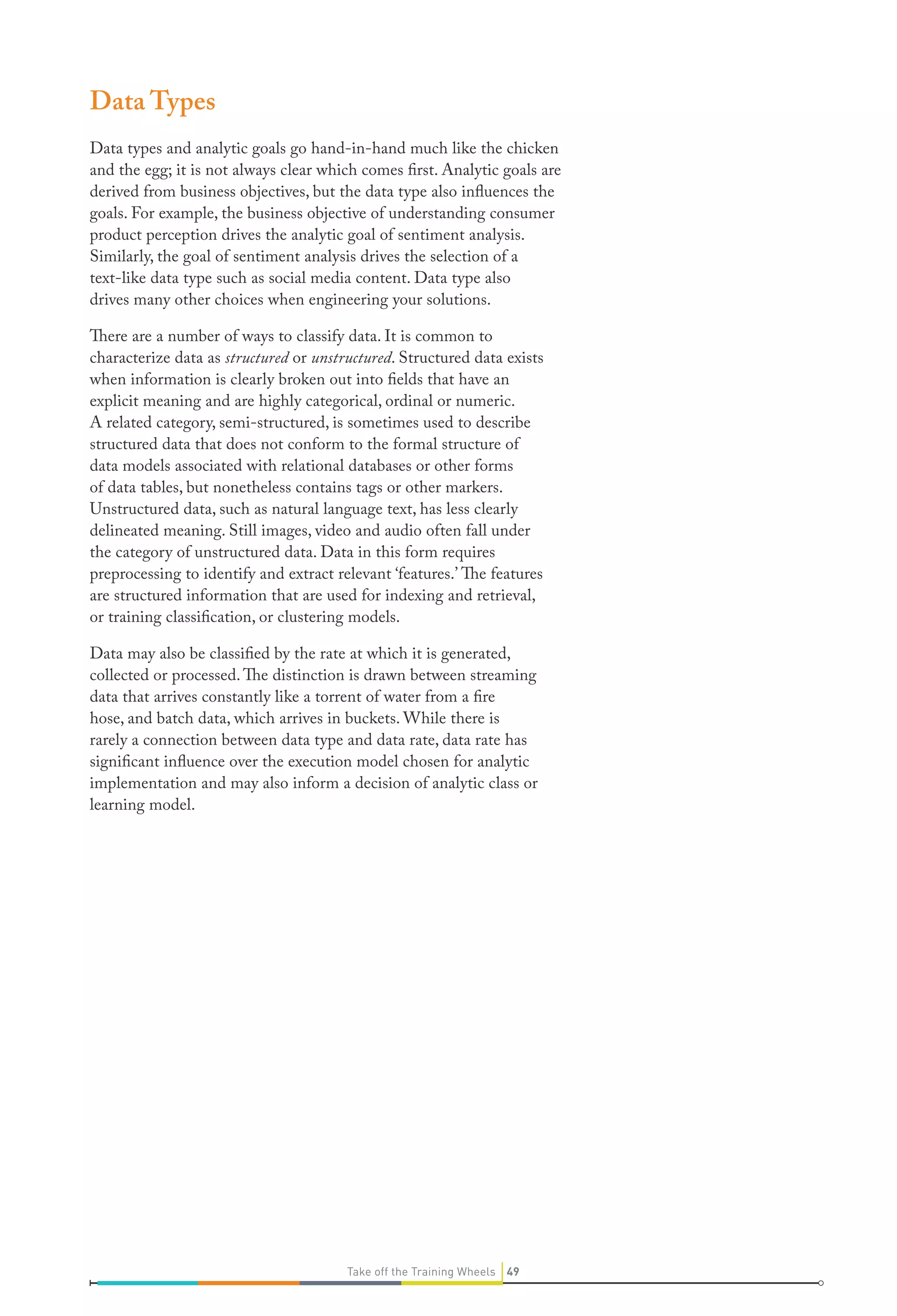 Data Types
Data types and analytic goals go hand-in-hand much like the chicken
and the egg; it is not always clear which comes first. Analytic goals are
derived from business objectives, but the data type also influences the
goals. For example, the business objective of understanding consumer
product perception drives the analytic goal of sentiment analysis.
Similarly, the goal of sentiment analysis drives the selection of a
text-like data type such as social media content. Data type also
drives many other choices when engineering your solutions.
There are a number of ways to classify data. It is common to
characterize data as structured or unstructured. Structured data exists
when information is clearly broken out into fields that have an
explicit meaning and are highly categorical, ordinal or numeric.
A related category, semi-structured, is sometimes used to describe
structured data that does not conform to the formal structure of
data models associated with relational databases or other forms
of data tables, but nonetheless contains tags or other markers.
Unstructured data, such as natural language text, has less clearly
delineated meaning. Still images, video and audio often fall under
the category of unstructured data. Data in this form requires
preprocessing to identify and extract relevant ‘features.’ The features
are structured information that are used for indexing and retrieval,
or training classification, or clustering models.
Data may also be classified by the rate at which it is generated,
collected or processed. The distinction is drawn between streaming
data that arrives constantly like a torrent of water from a fire
hose, and batch data, which arrives in buckets. While there is
rarely a connection between data type and data rate, data rate has
significant influence over the execution model chosen for analytic
implementation and may also inform a decision of analytic class or
learning model.

Take off the Training Wheels 49

 