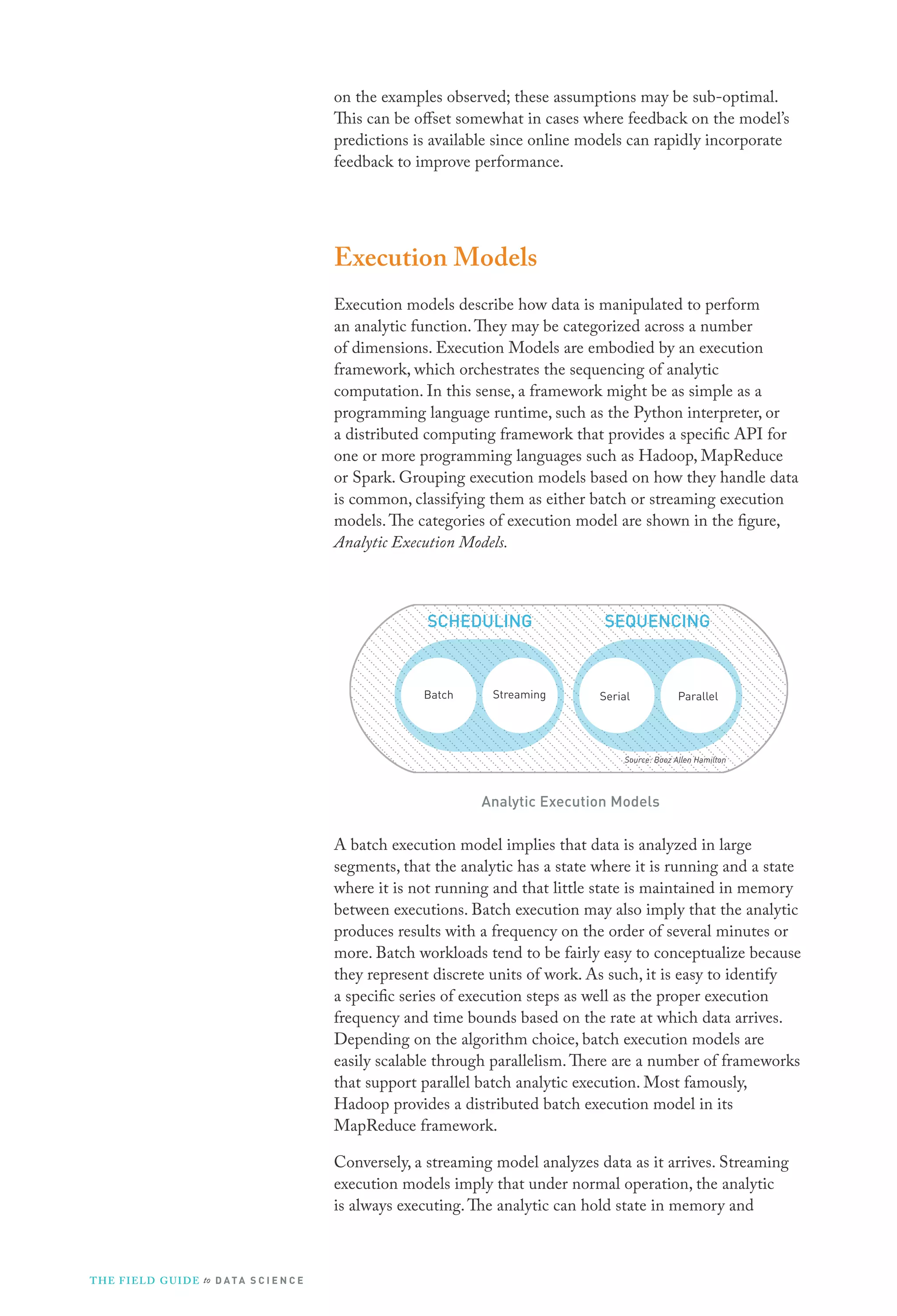 on the examples observed; these assumptions may be sub-optimal.
This can be offset somewhat in cases where feedback on the model’s
predictions is available since online models can rapidly incorporate
feedback to improve performance.

Execution Models
Execution models describe how data is manipulated to perform
an analytic function. They may be categorized across a number
of dimensions. Execution Models are embodied by an execution
framework, which orchestrates the sequencing of analytic
computation. In this sense, a framework might be as simple as a
programming language runtime, such as the Python interpreter, or
a distributed computing framework that provides a specific API for
one or more programming languages such as Hadoop, MapReduce
or Spark. Grouping execution models based on how they handle data
is common, classifying them as either batch or streaming execution
models. The categories of execution model are shown in the figure,
Analytic Execution Models.

SCHEDULING

Batch

Streaming

SEQUENCING

Serial

Parallel

Source: Booz Allen Hamilton

Analytic Execution Models

A batch execution model implies that data is analyzed in large
segments, that the analytic has a state where it is running and a state
where it is not running and that little state is maintained in memory
between executions. Batch execution may also imply that the analytic
produces results with a frequency on the order of several minutes or
more. Batch workloads tend to be fairly easy to conceptualize because
they represent discrete units of work. As such, it is easy to identify
a specific series of execution steps as well as the proper execution
frequency and time bounds based on the rate at which data arrives.
Depending on the algorithm choice, batch execution models are
easily scalable through parallelism. There are a number of frameworks
that support parallel batch analytic execution. Most famously,
Hadoop provides a distributed batch execution model in its
MapReduce framework.
Conversely, a streaming model analyzes data as it arrives. Streaming
execution models imply that under normal operation, the analytic
is always executing. The analytic can hold state in memory and

T H E F I ELD G U I D E to D A T A S C I E N C E

 