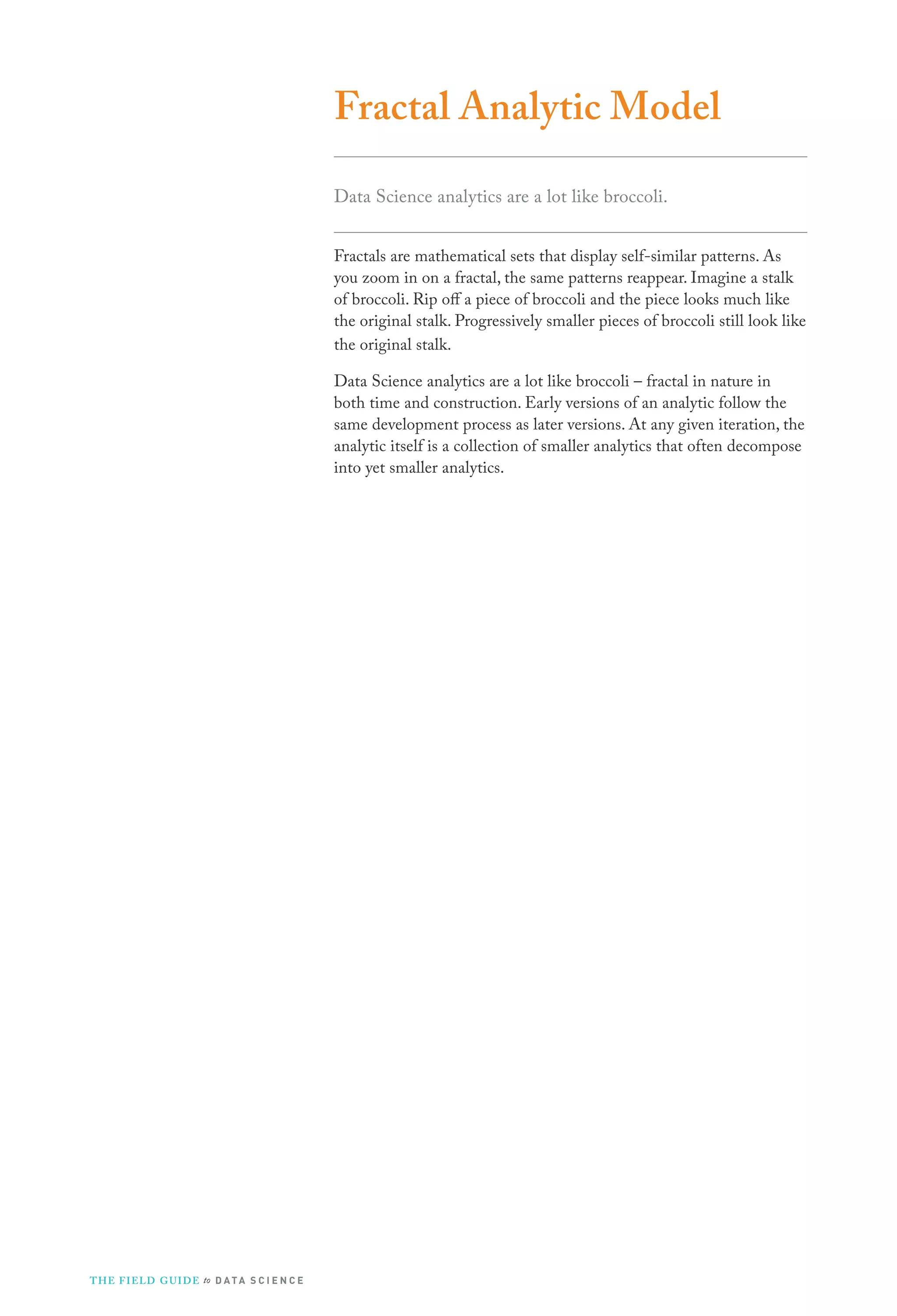 Fractal Analytic Model
Data Science analytics are a lot like broccoli.
Fractals are mathematical sets that display self-similar patterns. As
you zoom in on a fractal, the same patterns reappear. Imagine a stalk
of broccoli. Rip off a piece of broccoli and the piece looks much like
the original stalk. Progressively smaller pieces of broccoli still look like
the original stalk.
Data Science analytics are a lot like broccoli – fractal in nature in
both time and construction. Early versions of an analytic follow the
same development process as later versions. At any given iteration, the
analytic itself is a collection of smaller analytics that often decompose
into yet smaller analytics.

T H E F I ELD G U I D E to D A T A S C I E N C E

 