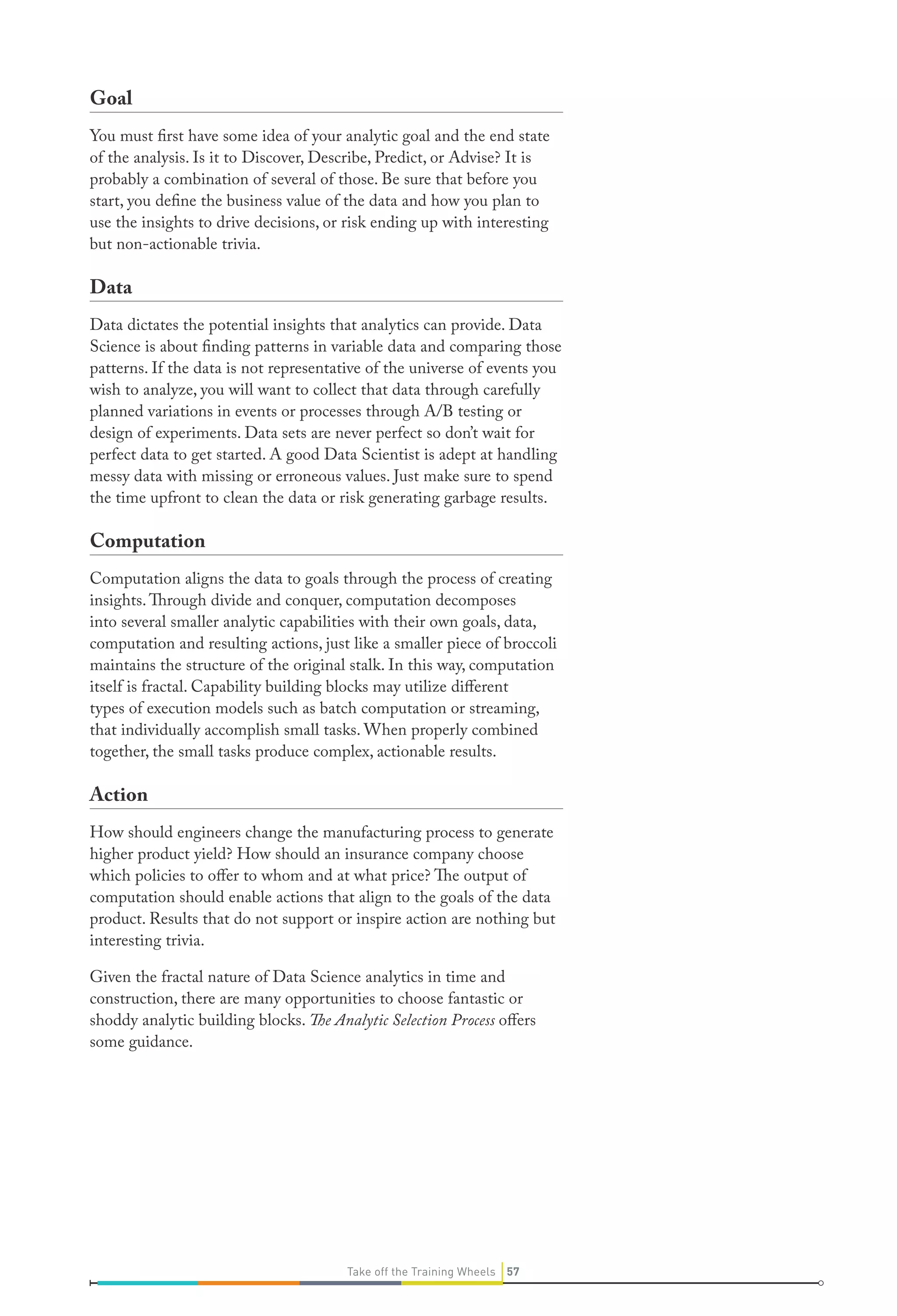 Goal
You must first have some idea of your analytic goal and the end state
of the analysis. Is it to Discover, Describe, Predict, or Advise? It is
probably a combination of several of those. Be sure that before you
start, you define the business value of the data and how you plan to
use the insights to drive decisions, or risk ending up with interesting
but non-actionable trivia.

Data
Data dictates the potential insights that analytics can provide. Data
Science is about finding patterns in variable data and comparing those
patterns. If the data is not representative of the universe of events you
wish to analyze, you will want to collect that data through carefully
planned variations in events or processes through A/B testing or
design of experiments. Data sets are never perfect so don’t wait for
perfect data to get started. A good Data Scientist is adept at handling
messy data with missing or erroneous values. Just make sure to spend
the time upfront to clean the data or risk generating garbage results.

Computation
Computation aligns the data to goals through the process of creating
insights. Through divide and conquer, computation decomposes
into several smaller analytic capabilities with their own goals, data,
computation and resulting actions, just like a smaller piece of broccoli
maintains the structure of the original stalk. In this way, computation
itself is fractal. Capability building blocks may utilize different
types of execution models such as batch computation or streaming,
that individually accomplish small tasks. When properly combined
together, the small tasks produce complex, actionable results.

Action
How should engineers change the manufacturing process to generate
higher product yield? How should an insurance company choose
which policies to offer to whom and at what price? The output of
computation should enable actions that align to the goals of the data
product. Results that do not support or inspire action are nothing but
interesting trivia.
Given the fractal nature of Data Science analytics in time and
construction, there are many opportunities to choose fantastic or
shoddy analytic building blocks. The Analytic Selection Process offers
some guidance.

Take off the Training Wheels 57

 