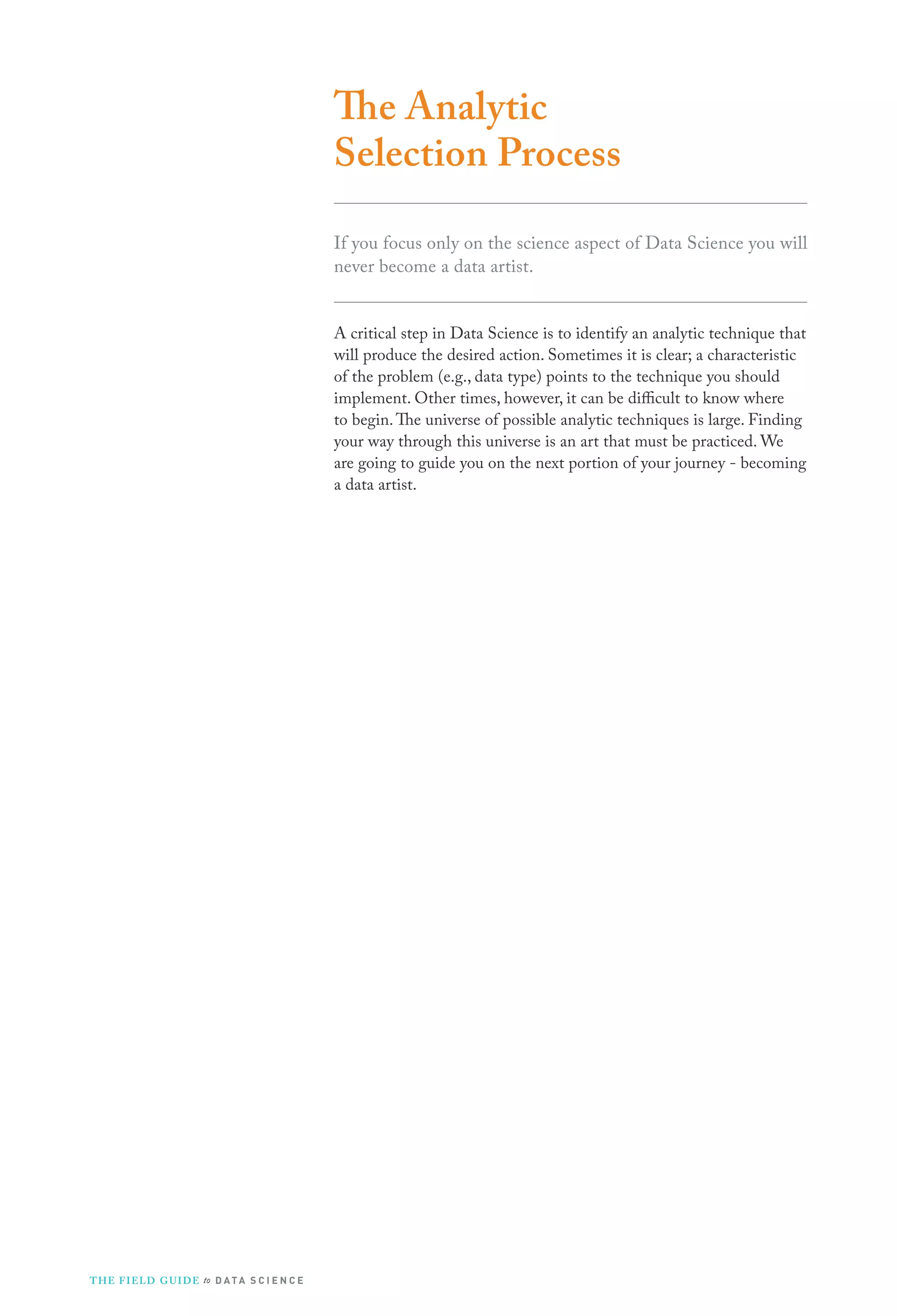 The Analytic
Selection Process
If you focus only on the science aspect of Data Science you will
never become a data artist.
A critical step in Data Science is to identify an analytic technique that
will produce the desired action. Sometimes it is clear; a characteristic
of the problem (e.g., data type) points to the technique you should
implement. Other times, however, it can be difficult to know where
to begin. The universe of possible analytic techniques is large. Finding
your way through this universe is an art that must be practiced. We
are going to guide you on the next portion of your journey - becoming
a data artist.

T H E F I ELD G U I D E to D A T A S C I E N C E

 
