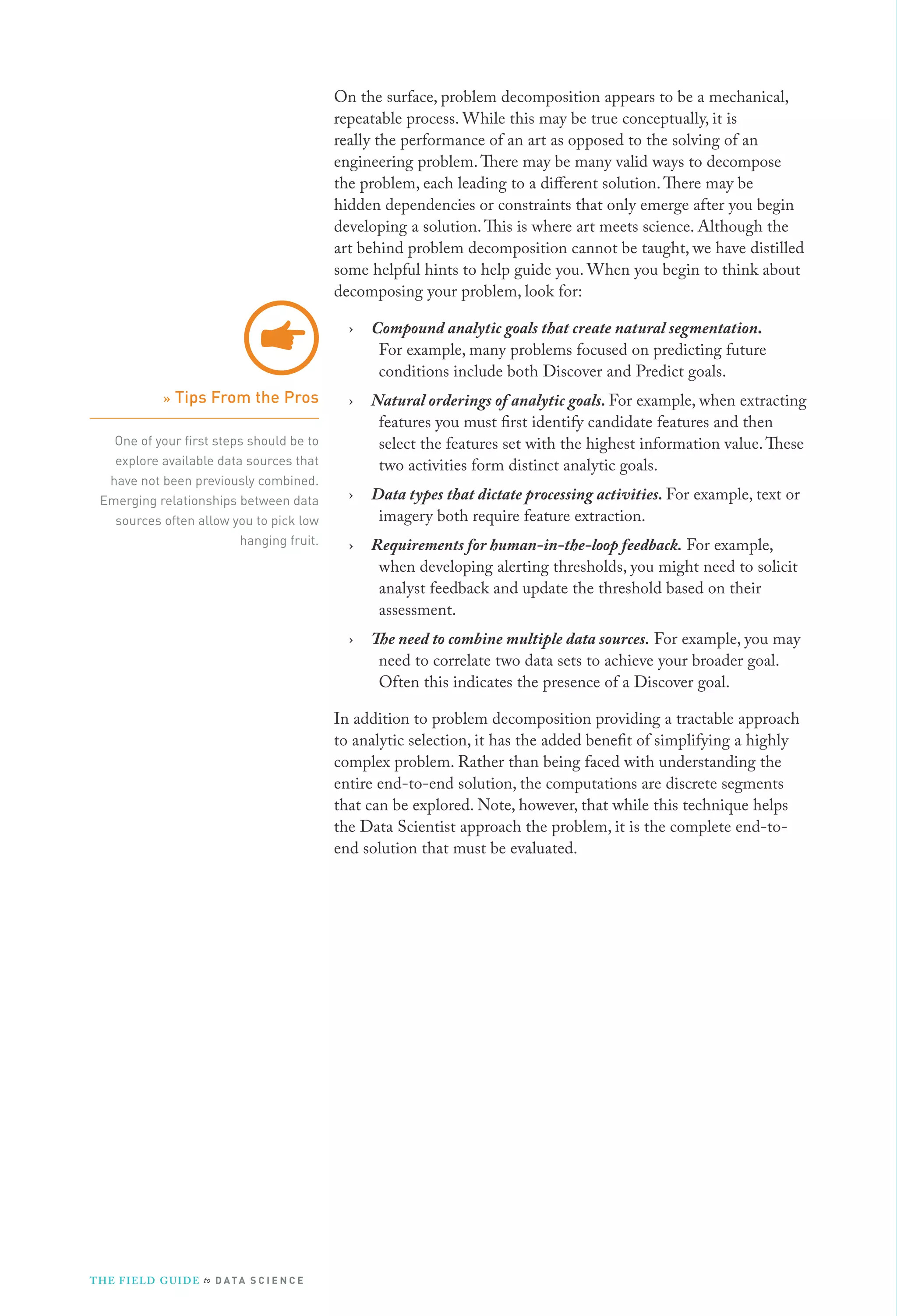 On the surface, problem decomposition appears to be a mechanical,
repeatable process. While this may be true conceptually, it is
really the performance of an art as opposed to the solving of an
engineering problem. There may be many valid ways to decompose
the problem, each leading to a different solution. There may be
hidden dependencies or constraints that only emerge after you begin
developing a solution. This is where art meets science. Although the
art behind problem decomposition cannot be taught, we have distilled
some helpful hints to help guide you. When you begin to think about
decomposing your problem, look for:
›

One of your ﬁrst steps should be to
explore available data sources that
have not been previously combined.
Emerging relationships between data
sources often allow you to pick low
hanging fruit.

›

Natural orderings of analytic goals. For example, when extracting
features you must first identify candidate features and then
select the features set with the highest information value. These
two activities form distinct analytic goals.

›

Data types that dictate processing activities. For example, text or
imagery both require feature extraction.

›

Requirements for human-in-the-loop feedback. For example,
when developing alerting thresholds, you might need to solicit
analyst feedback and update the threshold based on their
assessment.

›

» Tips From the Pros

Compound analytic goals that create natural segmentation.
For example, many problems focused on predicting future
conditions include both Discover and Predict goals.

The need to combine multiple data sources. For example, you may
need to correlate two data sets to achieve your broader goal.
Often this indicates the presence of a Discover goal.

In addition to problem decomposition providing a tractable approach
to analytic selection, it has the added benefit of simplifying a highly
complex problem. Rather than being faced with understanding the
entire end-to-end solution, the computations are discrete segments
that can be explored. Note, however, that while this technique helps
the Data Scientist approach the problem, it is the complete end-toend solution that must be evaluated.

T H E F I ELD G U I D E to D A T A S C I E N C E

 