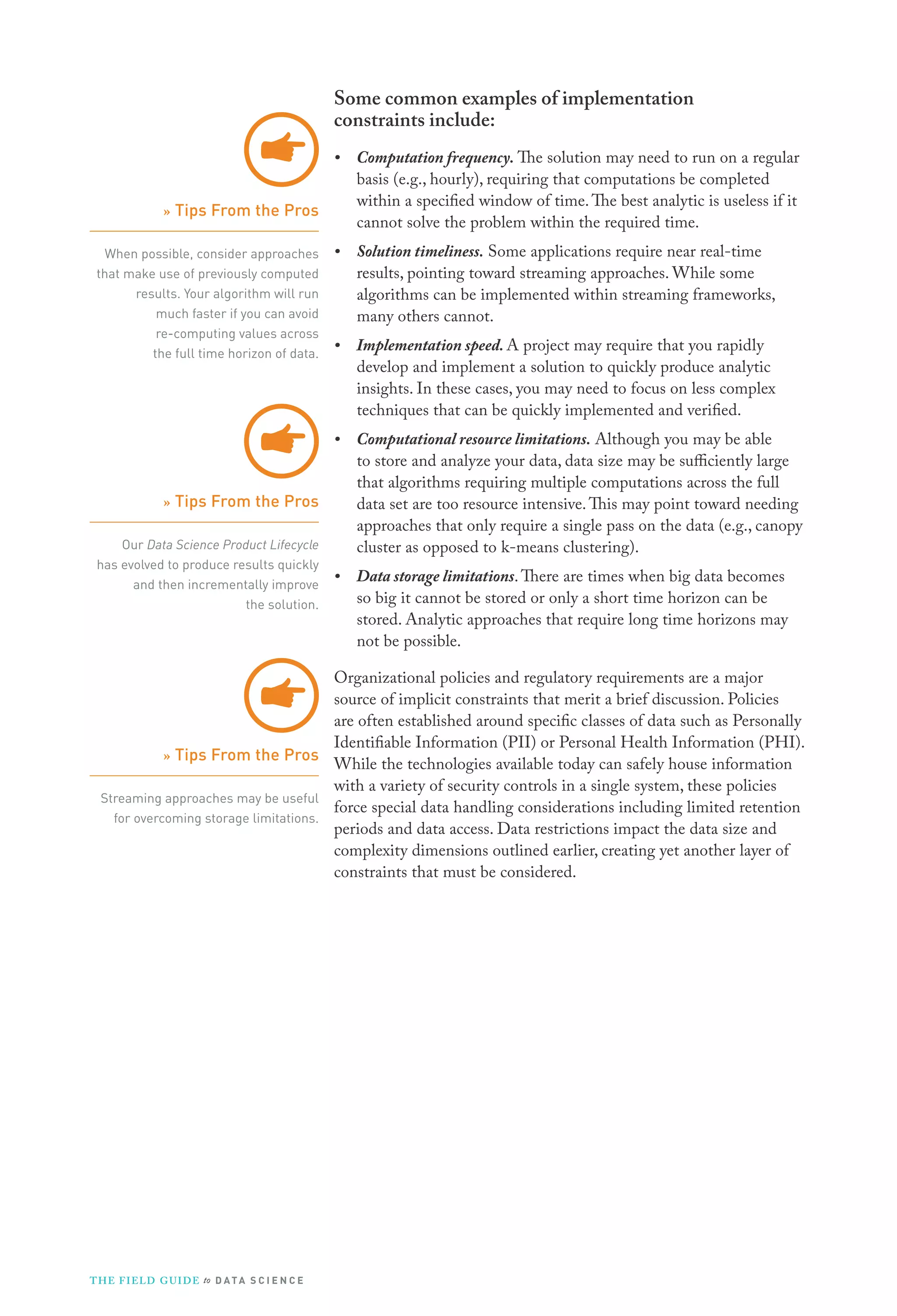 Some common examples of implementation
constraints include:
•

Computation frequency. The solution may need to run on a regular
basis (e.g., hourly), requiring that computations be completed
within a specified window of time. The best analytic is useless if it
cannot solve the problem within the required time.

•

Solution timeliness. Some applications require near real-time
results, pointing toward streaming approaches. While some
algorithms can be implemented within streaming frameworks,
many others cannot.

•

Implementation speed. A project may require that you rapidly
develop and implement a solution to quickly produce analytic
insights. In these cases, you may need to focus on less complex
techniques that can be quickly implemented and verified.

•

Computational resource limitations. Although you may be able
to store and analyze your data, data size may be sufficiently large
that algorithms requiring multiple computations across the full
data set are too resource intensive. This may point toward needing
approaches that only require a single pass on the data (e.g., canopy
cluster as opposed to k-means clustering).

•

Data storage limitations. There are times when big data becomes
so big it cannot be stored or only a short time horizon can be
stored. Analytic approaches that require long time horizons may
not be possible.

» Tips From the Pros
When possible, consider approaches
that make use of previously computed
results. Your algorithm will run
much faster if you can avoid
re-computing values across
the full time horizon of data.

» Tips From the Pros
Our Data Science Product Lifecycle
has evolved to produce results quickly
and then incrementally improve
the solution.

Organizational policies and regulatory requirements are a major
source of implicit constraints that merit a brief discussion. Policies
are often established around specific classes of data such as Personally
Identifiable Information (PII) or Personal Health Information (PHI).
» Tips From the Pros
While the technologies available today can safely house information
with a variety of security controls in a single system, these policies
Streaming approaches may be useful
force special data handling considerations including limited retention
for overcoming storage limitations.
periods and data access. Data restrictions impact the data size and
complexity dimensions outlined earlier, creating yet another layer of
constraints that must be considered.

T H E F I ELD G U I D E to D A T A S C I E N C E

 