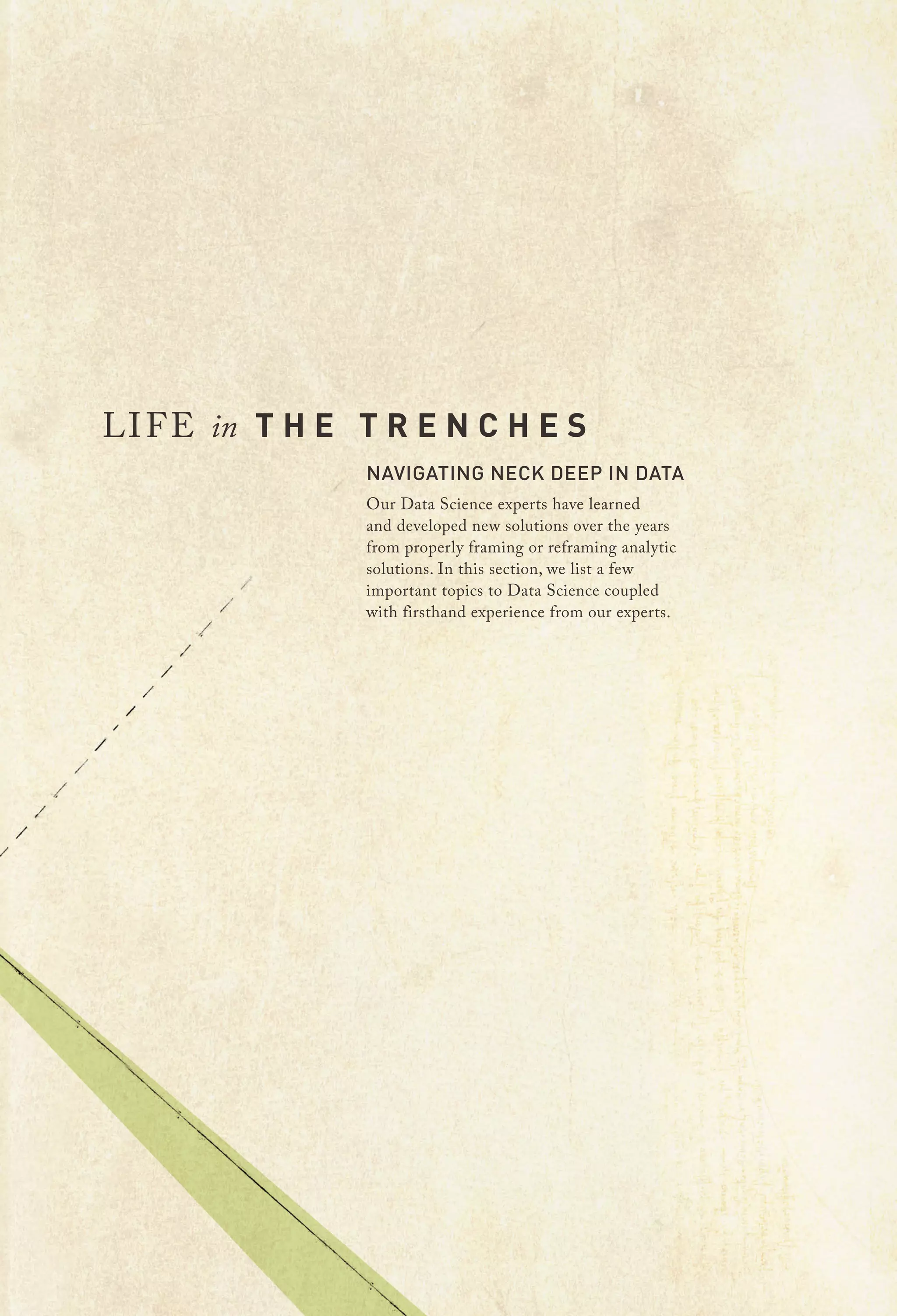 LI F E in T H E T R E N C H E S

NAVIGATING NECK DEEP IN DATA

Our Data Science experts have learned
and developed new solutions over the years
from properly framing or reframing analytic
solutions. In this section, we list a few
important topics to Data Science coupled
with firsthand experience from our experts.

 
