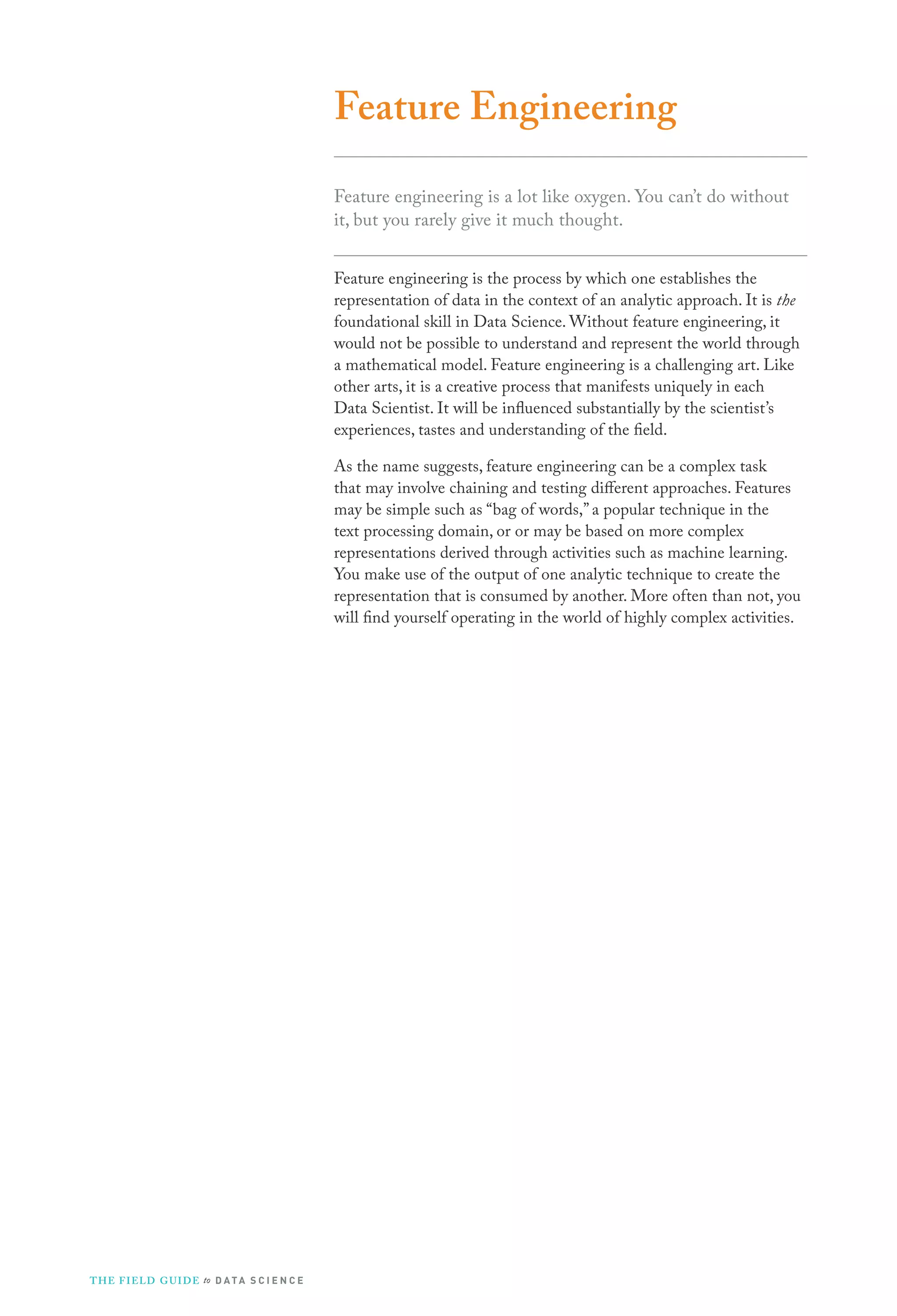 Feature Engineering
Feature engineering is a lot like oxygen. You can’t do without
it, but you rarely give it much thought.
Feature engineering is the process by which one establishes the
representation of data in the context of an analytic approach. It is the
foundational skill in Data Science. Without feature engineering, it
would not be possible to understand and represent the world through
a mathematical model. Feature engineering is a challenging art. Like
other arts, it is a creative process that manifests uniquely in each
Data Scientist. It will be influenced substantially by the scientist’s
experiences, tastes and understanding of the field.
As the name suggests, feature engineering can be a complex task
that may involve chaining and testing different approaches. Features
may be simple such as “bag of words,” a popular technique in the
text processing domain, or or may be based on more complex
representations derived through activities such as machine learning.
You make use of the output of one analytic technique to create the
representation that is consumed by another. More often than not, you
will find yourself operating in the world of highly complex activities.

T H E F I ELD G U I D E to D A T A S C I E N C E

 