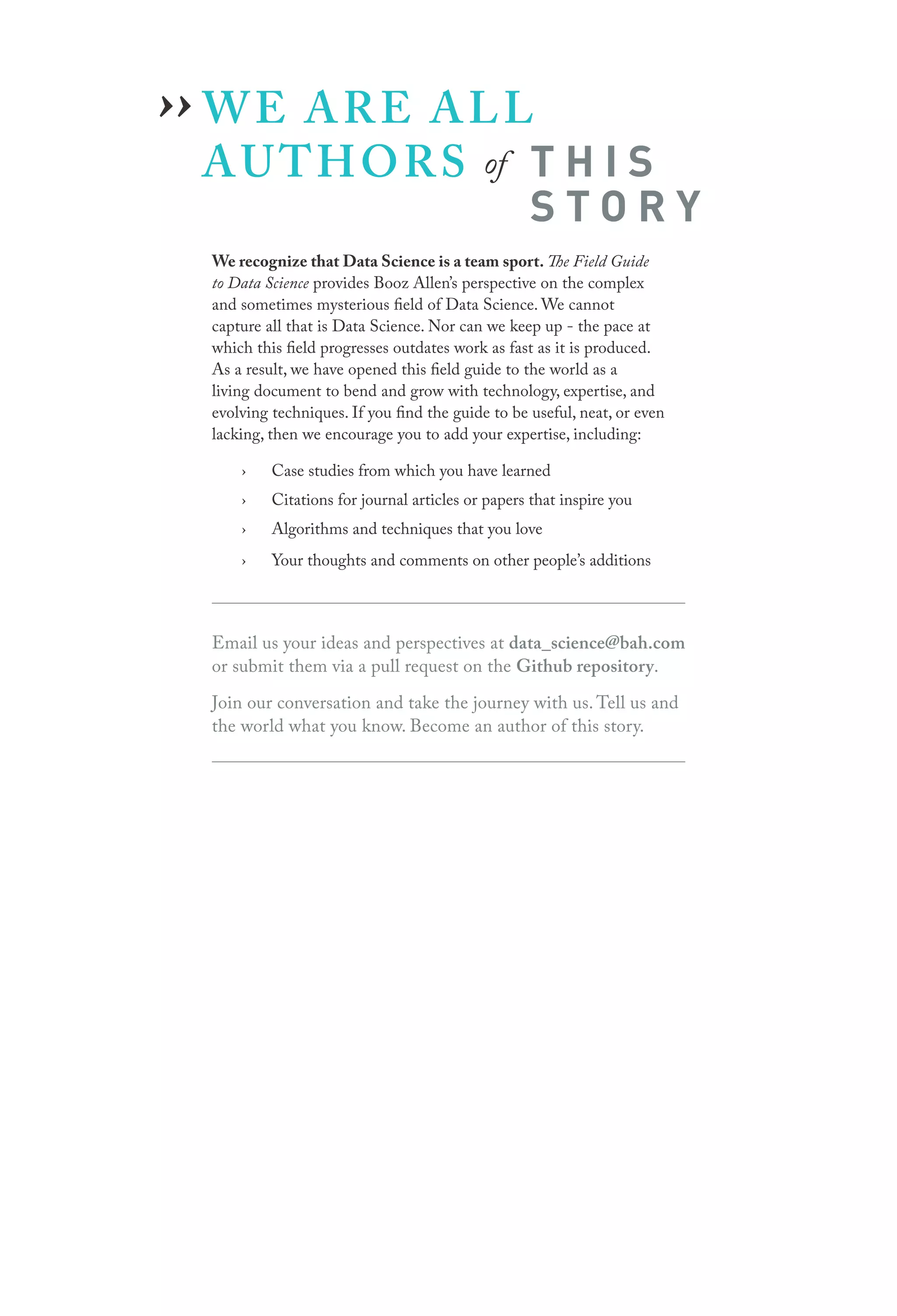 ›› W E A R E A L L
AUTHORS

of

THIS
STORY

We recognize that Data Science is a team sport. The Field Guide
to Data Science provides Booz Allen’s perspective on the complex
and sometimes mysterious field of Data Science. We cannot
capture all that is Data Science. Nor can we keep up - the pace at
which this field progresses outdates work as fast as it is produced.
As a result, we have opened this field guide to the world as a
living document to bend and grow with technology, expertise, and
evolving techniques. If you find the guide to be useful, neat, or even
lacking, then we encourage you to add your expertise, including:
›

Case studies from which you have learned

›

Citations for journal articles or papers that inspire you

›

Algorithms and techniques that you love

›

Your thoughts and comments on other people’s additions

Email us your ideas and perspectives at data_science@bah.com
or submit them via a pull request on the Github repository.
Join our conversation and take the journey with us. Tell us and
the world what you know. Become an author of this story.

 