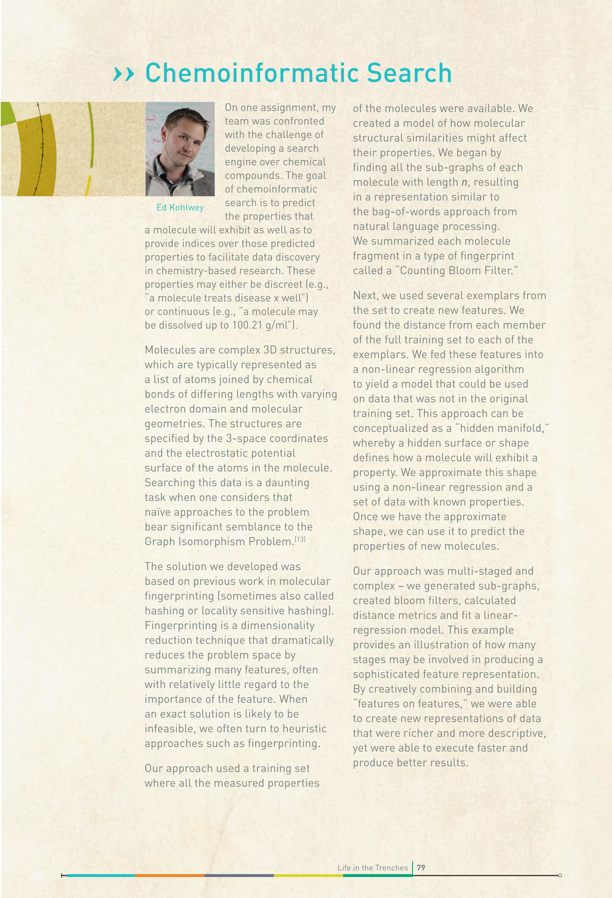›› Chemoinformatic Search
On one assignment, my
team was confronted
with the challenge of
developing a search
engine over chemical
compounds. The goal
of chemoinformatic
search is to predict
Ed Kohlwey
the properties that
a molecule will exhibit as well as to
provide indices over those predicted
properties to facilitate data discovery
in chemistry-based research. These
properties may either be discreet (e.g.,
“a molecule treats disease x well”)
or continuous (e.g., “a molecule may
be dissolved up to 100.21 g/ml”).

of the molecules were available. We
created a model of how molecular
structural similarities might affect
their properties. We began by
ﬁnding all the sub-graphs of each
molecule with length n, resulting
in a representation similar to
the bag-of-words approach from
natural language processing.
We summarized each molecule
fragment in a type of ﬁngerprint
called a “Counting Bloom Filter.”

Molecules are complex 3D structures,
which are typically represented as
a list of atoms joined by chemical
bonds of differing lengths with varying
electron domain and molecular
geometries. The structures are
speciﬁed by the 3-space coordinates
and the electrostatic potential
surface of the atoms in the molecule.
Searching this data is a daunting
task when one considers that
naïve approaches to the problem
bear signiﬁcant semblance to the
Graph Isomorphism Problem.[13]
The solution we developed was
based on previous work in molecular
ﬁngerprinting (sometimes also called
hashing or locality sensitive hashing).
Fingerprinting is a dimensionality
reduction technique that dramatically
reduces the problem space by
summarizing many features, often
with relatively little regard to the
importance of the feature. When
an exact solution is likely to be
infeasible, we often turn to heuristic
approaches such as ﬁngerprinting.
Our approach used a training set
where all the measured properties

Next, we used several exemplars from
the set to create new features. We
found the distance from each member
of the full training set to each of the
exemplars. We fed these features into
a non-linear regression algorithm
to yield a model that could be used
on data that was not in the original
training set. This approach can be
conceptualized as a “hidden manifold,”
whereby a hidden surface or shape
deﬁnes how a molecule will exhibit a
property. We approximate this shape
using a non-linear regression and a
set of data with known properties.
Once we have the approximate
shape, we can use it to predict the
properties of new molecules.
Our approach was multi-staged and
complex – we generated sub-graphs,
created bloom ﬁlters, calculated
distance metrics and ﬁt a linearregression model. This example
provides an illustration of how many
stages may be involved in producing a
sophisticated feature representation.
By creatively combining and building
“features on features,” we were able
to create new representations of data
that were richer and more descriptive,
yet were able to execute faster and
produce better results.

Life in the Trenches

79

 
