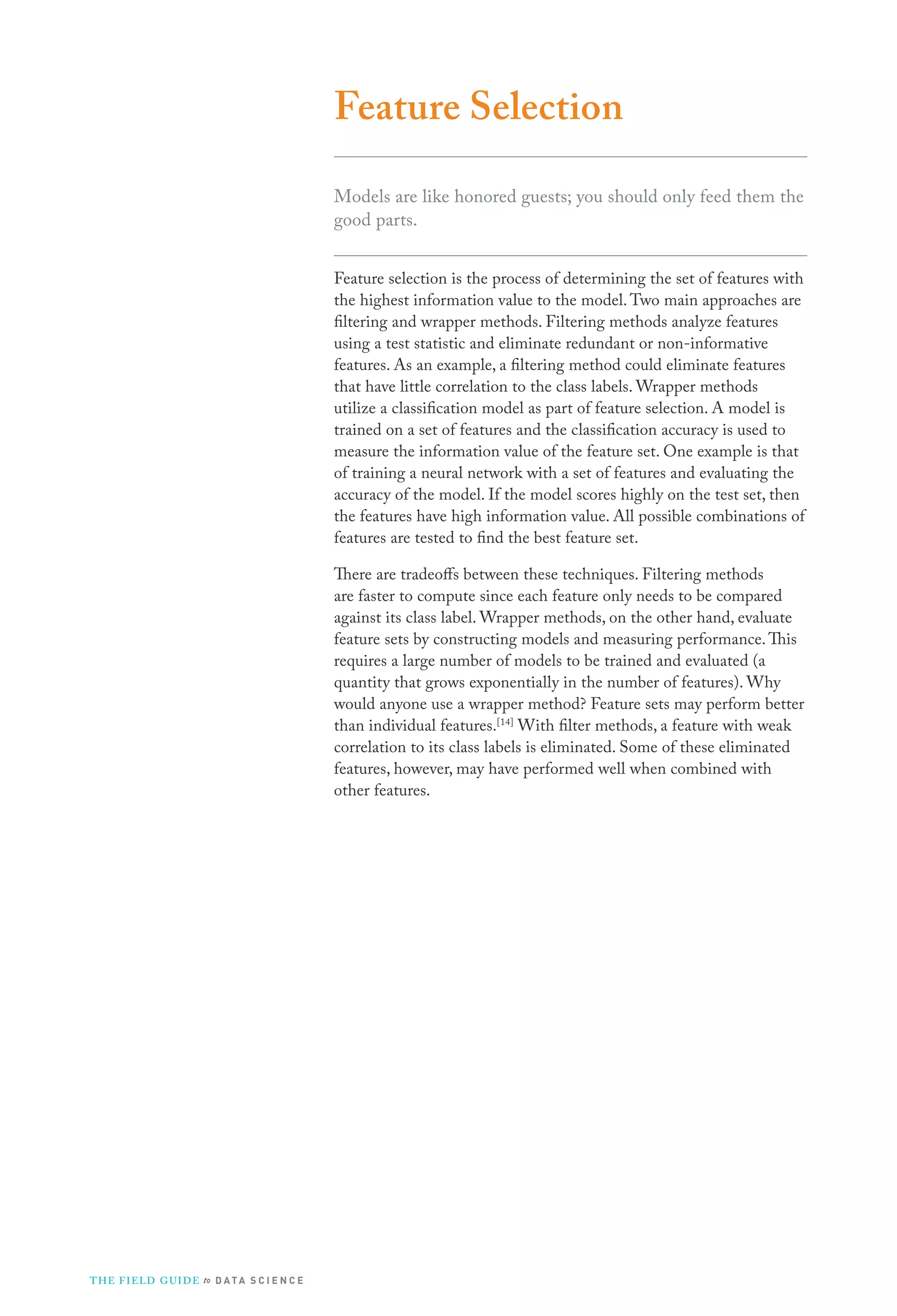Feature Selection
Models are like honored guests; you should only feed them the
good parts.
Feature selection is the process of determining the set of features with
the highest information value to the model. Two main approaches are
filtering and wrapper methods. Filtering methods analyze features
using a test statistic and eliminate redundant or non-informative
features. As an example, a filtering method could eliminate features
that have little correlation to the class labels. Wrapper methods
utilize a classification model as part of feature selection. A model is
trained on a set of features and the classification accuracy is used to
measure the information value of the feature set. One example is that
of training a neural network with a set of features and evaluating the
accuracy of the model. If the model scores highly on the test set, then
the features have high information value. All possible combinations of
features are tested to find the best feature set.
There are tradeoffs between these techniques. Filtering methods
are faster to compute since each feature only needs to be compared
against its class label. Wrapper methods, on the other hand, evaluate
feature sets by constructing models and measuring performance. This
requires a large number of models to be trained and evaluated (a
quantity that grows exponentially in the number of features). Why
would anyone use a wrapper method? Feature sets may perform better
than individual features.[14] With filter methods, a feature with weak
correlation to its class labels is eliminated. Some of these eliminated
features, however, may have performed well when combined with
other features.

T H E F I ELD G U I D E to D A T A S C I E N C E

 
