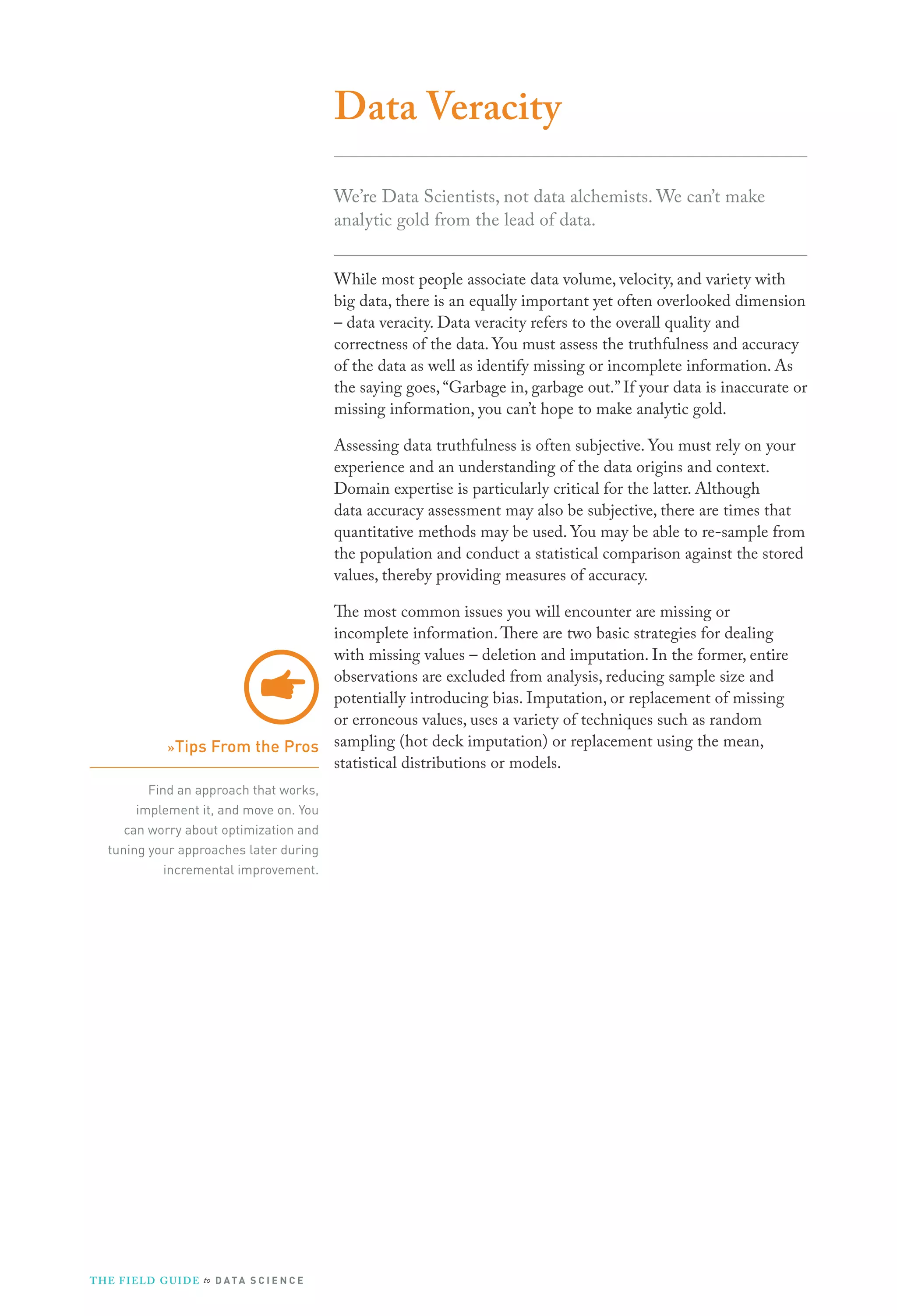 Data Veracity
We’re Data Scientists, not data alchemists. We can’t make
analytic gold from the lead of data.
While most people associate data volume, velocity, and variety with
big data, there is an equally important yet often overlooked dimension
– data veracity. Data veracity refers to the overall quality and
correctness of the data. You must assess the truthfulness and accuracy
of the data as well as identify missing or incomplete information. As
the saying goes, “Garbage in, garbage out.” If your data is inaccurate or
missing information, you can’t hope to make analytic gold.
Assessing data truthfulness is often subjective. You must rely on your
experience and an understanding of the data origins and context.
Domain expertise is particularly critical for the latter. Although
data accuracy assessment may also be subjective, there are times that
quantitative methods may be used. You may be able to re-sample from
the population and conduct a statistical comparison against the stored
values, thereby providing measures of accuracy.
The most common issues you will encounter are missing or
incomplete information. There are two basic strategies for dealing
with missing values – deletion and imputation. In the former, entire
observations are excluded from analysis, reducing sample size and
potentially introducing bias. Imputation, or replacement of missing
or erroneous values, uses a variety of techniques such as random
»Tips From the Pros sampling (hot deck imputation) or replacement using the mean,
statistical distributions or models.
Find an approach that works,
implement it, and move on. You
can worry about optimization and
tuning your approaches later during
incremental improvement.

T H E F I ELD G U I D E to D A T A S C I E N C E

 