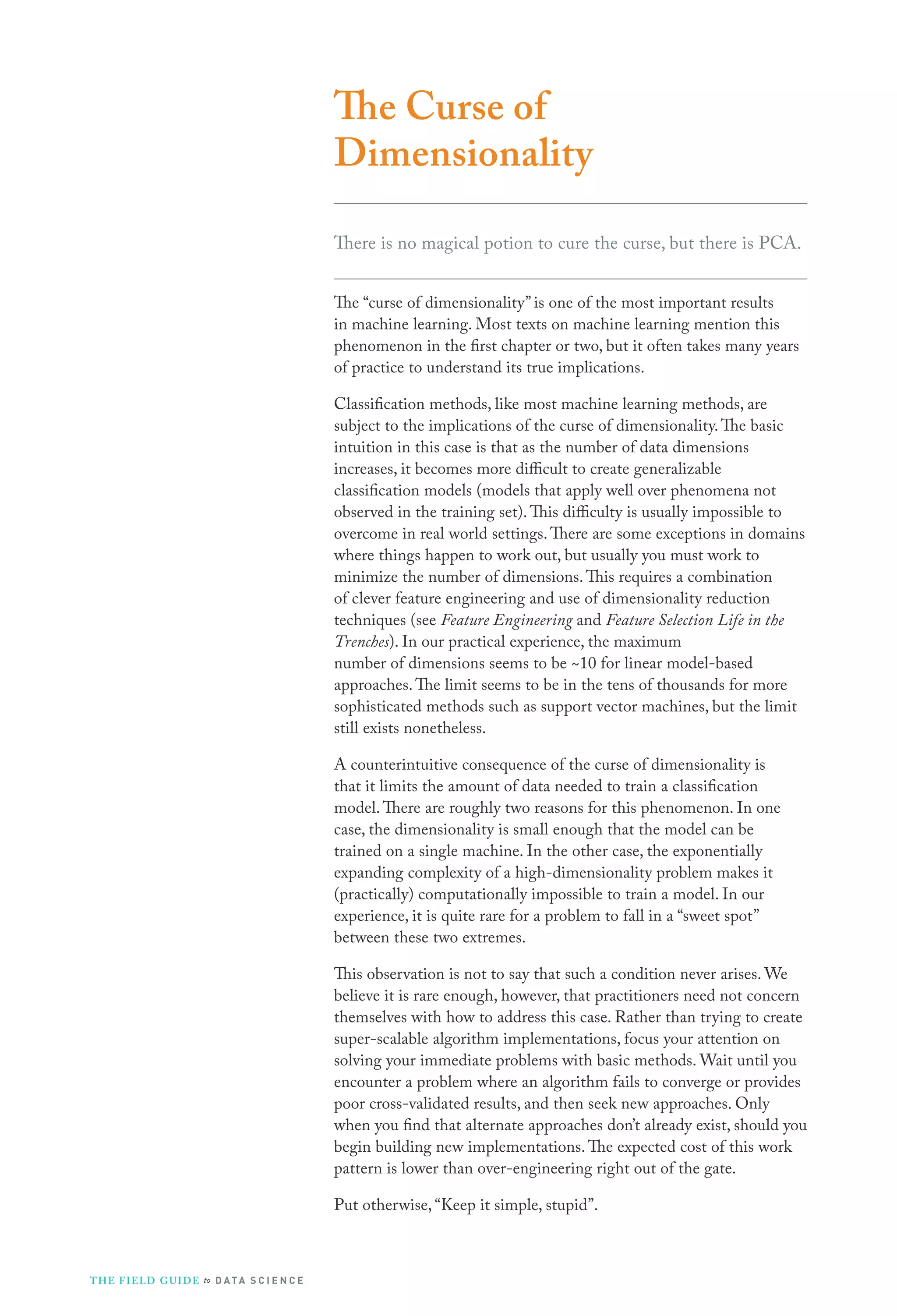 The Curse of
Dimensionality
There is no magical potion to cure the curse, but there is PCA.
The “curse of dimensionality” is one of the most important results
in machine learning. Most texts on machine learning mention this
phenomenon in the first chapter or two, but it often takes many years
of practice to understand its true implications.
Classification methods, like most machine learning methods, are
subject to the implications of the curse of dimensionality. The basic
intuition in this case is that as the number of data dimensions
increases, it becomes more difficult to create generalizable
classification models (models that apply well over phenomena not
observed in the training set). This difficulty is usually impossible to
overcome in real world settings. There are some exceptions in domains
where things happen to work out, but usually you must work to
minimize the number of dimensions. This requires a combination
of clever feature engineering and use of dimensionality reduction
techniques (see Feature Engineering and Feature Selection Life in the
Trenches). In our practical experience, the maximum
number of dimensions seems to be ~10 for linear model-based
approaches. The limit seems to be in the tens of thousands for more
sophisticated methods such as support vector machines, but the limit
still exists nonetheless.
A counterintuitive consequence of the curse of dimensionality is
that it limits the amount of data needed to train a classification
model. There are roughly two reasons for this phenomenon. In one
case, the dimensionality is small enough that the model can be
trained on a single machine. In the other case, the exponentially
expanding complexity of a high-dimensionality problem makes it
(practically) computationally impossible to train a model. In our
experience, it is quite rare for a problem to fall in a “sweet spot”
between these two extremes.
This observation is not to say that such a condition never arises. We
believe it is rare enough, however, that practitioners need not concern
themselves with how to address this case. Rather than trying to create
super-scalable algorithm implementations, focus your attention on
solving your immediate problems with basic methods. Wait until you
encounter a problem where an algorithm fails to converge or provides
poor cross-validated results, and then seek new approaches. Only
when you find that alternate approaches don’t already exist, should you
begin building new implementations. The expected cost of this work
pattern is lower than over-engineering right out of the gate.
Put otherwise, “Keep it simple, stupid”.

T H E F I ELD G U I D E to D A T A S C I E N C E

 