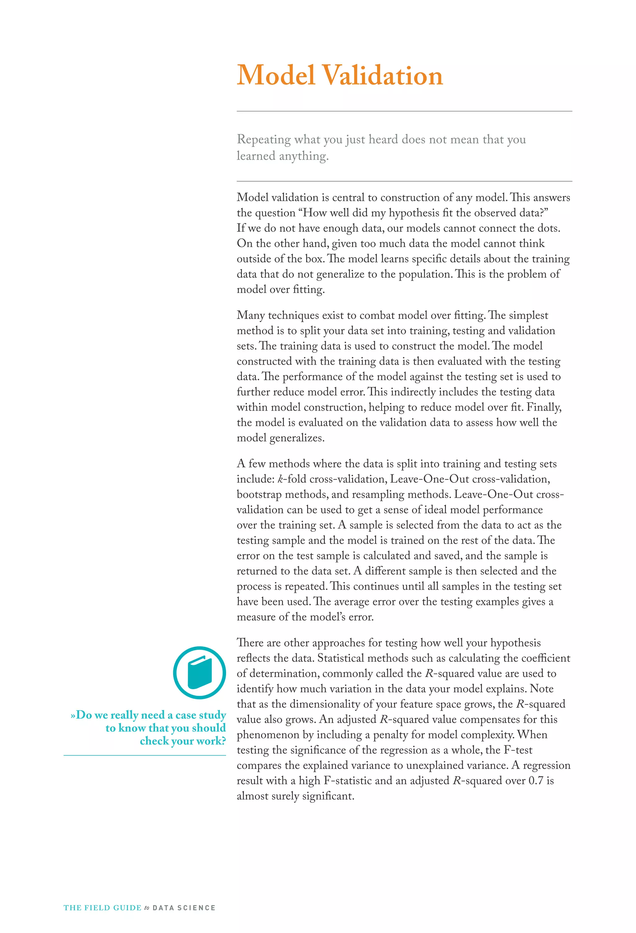 Model Validation
Repeating what you just heard does not mean that you
learned anything.
Model validation is central to construction of any model. This answers
the question “How well did my hypothesis fit the observed data?”
If we do not have enough data, our models cannot connect the dots.
On the other hand, given too much data the model cannot think
outside of the box. The model learns specific details about the training
data that do not generalize to the population. This is the problem of
model over fitting.
Many techniques exist to combat model over fitting. The simplest
method is to split your data set into training, testing and validation
sets. The training data is used to construct the model. The model
constructed with the training data is then evaluated with the testing
data. The performance of the model against the testing set is used to
further reduce model error. This indirectly includes the testing data
within model construction, helping to reduce model over fit. Finally,
the model is evaluated on the validation data to assess how well the
model generalizes.
A few methods where the data is split into training and testing sets
include: k-fold cross-validation, Leave-One-Out cross-validation,
bootstrap methods, and resampling methods. Leave-One-Out crossvalidation can be used to get a sense of ideal model performance
over the training set. A sample is selected from the data to act as the
testing sample and the model is trained on the rest of the data. The
error on the test sample is calculated and saved, and the sample is
returned to the data set. A different sample is then selected and the
process is repeated. This continues until all samples in the testing set
have been used. The average error over the testing examples gives a
measure of the model’s error.
There are other approaches for testing how well your hypothesis
reflects the data. Statistical methods such as calculating the coefficient
of determination, commonly called the R-squared value are used to
identify how much variation in the data your model explains. Note
that as the dimensionality of your feature space grows, the R-squared
»Do we really need a case study value also grows. An adjusted R-squared value compensates for this
to know that you should
phenomenon by including a penalty for model complexity. When
check your work?
testing the significance of the regression as a whole, the F-test
compares the explained variance to unexplained variance. A regression
result with a high F-statistic and an adjusted R-squared over 0.7 is
almost surely significant.

T H E F I ELD G U I D E to D A T A S C I E N C E

 