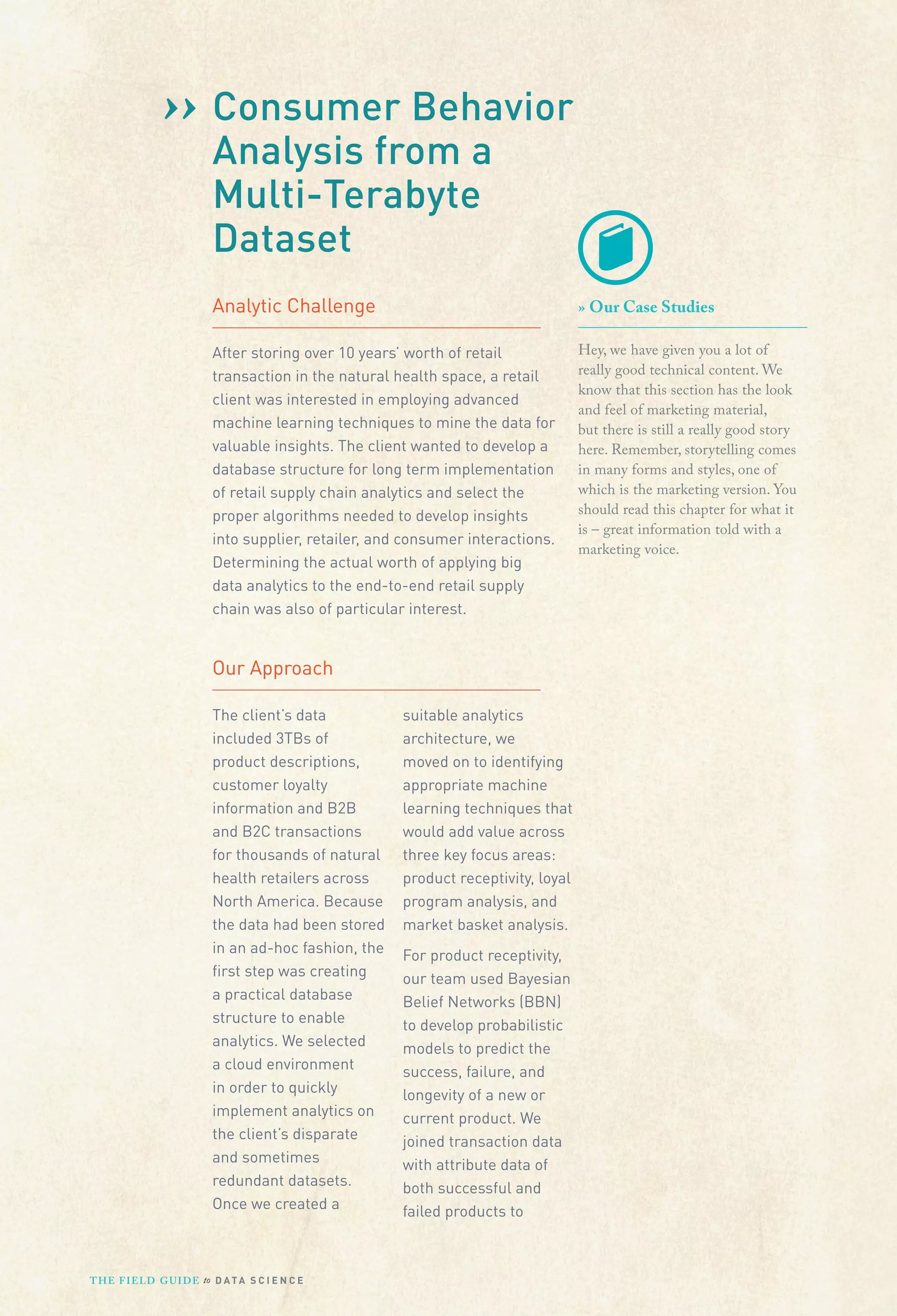 ›› Consumer Behavior
Analysis from a
Multi-Terabyte
Dataset
Analytic Challenge

» Our Case Studies

After storing over 10 years’ worth of retail
transaction in the natural health space, a retail
client was interested in employing advanced
machine learning techniques to mine the data for
valuable insights. The client wanted to develop a
database structure for long term implementation
of retail supply chain analytics and select the
proper algorithms needed to develop insights
into supplier, retailer, and consumer interactions.
Determining the actual worth of applying big
data analytics to the end-to-end retail supply
chain was also of particular interest.

Hey, we have given you a lot of
really good technical content. We
know that this section has the look
and feel of marketing material,
but there is still a really good story
here. Remember, storytelling comes
in many forms and styles, one of
which is the marketing version. You
should read this chapter for what it
is – great information told with a
marketing voice.

Our Approach
The client’s data
included 3TBs of
product descriptions,
customer loyalty
information and B2B
and B2C transactions
for thousands of natural
health retailers across
North America. Because
the data had been stored
in an ad-hoc fashion, the
ﬁrst step was creating
a practical database
structure to enable
analytics. We selected
a cloud environment
in order to quickly
implement analytics on
the client’s disparate
and sometimes
redundant datasets.
Once we created a

T H E F I ELD G U I D E to D A T A S C I E N C E

suitable analytics
architecture, we
moved on to identifying
appropriate machine
learning techniques that
would add value across
three key focus areas:
product receptivity, loyal
program analysis, and
market basket analysis.
For product receptivity,
our team used Bayesian
Belief Networks (BBN)
to develop probabilistic
models to predict the
success, failure, and
longevity of a new or
current product. We
joined transaction data
with attribute data of
both successful and
failed products to

 