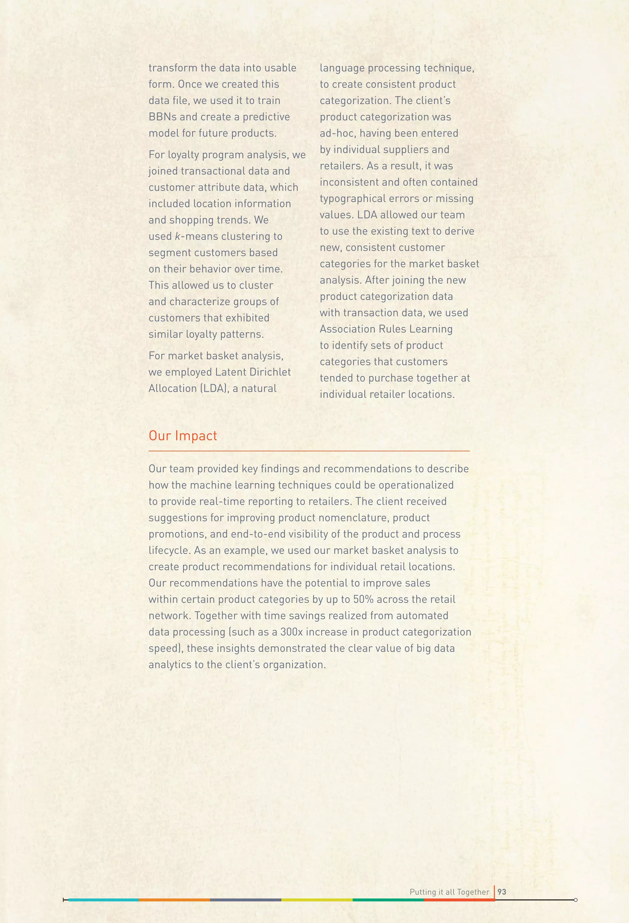 transform the data into usable
form. Once we created this
data ﬁle, we used it to train
BBNs and create a predictive
model for future products.
For loyalty program analysis, we
joined transactional data and
customer attribute data, which
included location information
and shopping trends. We
used k-means clustering to
segment customers based
on their behavior over time.
This allowed us to cluster
and characterize groups of
customers that exhibited
similar loyalty patterns.
For market basket analysis,
we employed Latent Dirichlet
Allocation (LDA), a natural

language processing technique,
to create consistent product
categorization. The client’s
product categorization was
ad-hoc, having been entered
by individual suppliers and
retailers. As a result, it was
inconsistent and often contained
typographical errors or missing
values. LDA allowed our team
to use the existing text to derive
new, consistent customer
categories for the market basket
analysis. After joining the new
product categorization data
with transaction data, we used
Association Rules Learning
to identify sets of product
categories that customers
tended to purchase together at
individual retailer locations.

Our Impact
Our team provided key ﬁndings and recommendations to describe
how the machine learning techniques could be operationalized
to provide real-time reporting to retailers. The client received
suggestions for improving product nomenclature, product
promotions, and end-to-end visibility of the product and process
lifecycle. As an example, we used our market basket analysis to
create product recommendations for individual retail locations.
Our recommendations have the potential to improve sales
within certain product categories by up to 50% across the retail
network. Together with time savings realized from automated
data processing (such as a 300x increase in product categorization
speed), these insights demonstrated the clear value of big data
analytics to the client’s organization.

Putting it all Together 93

 