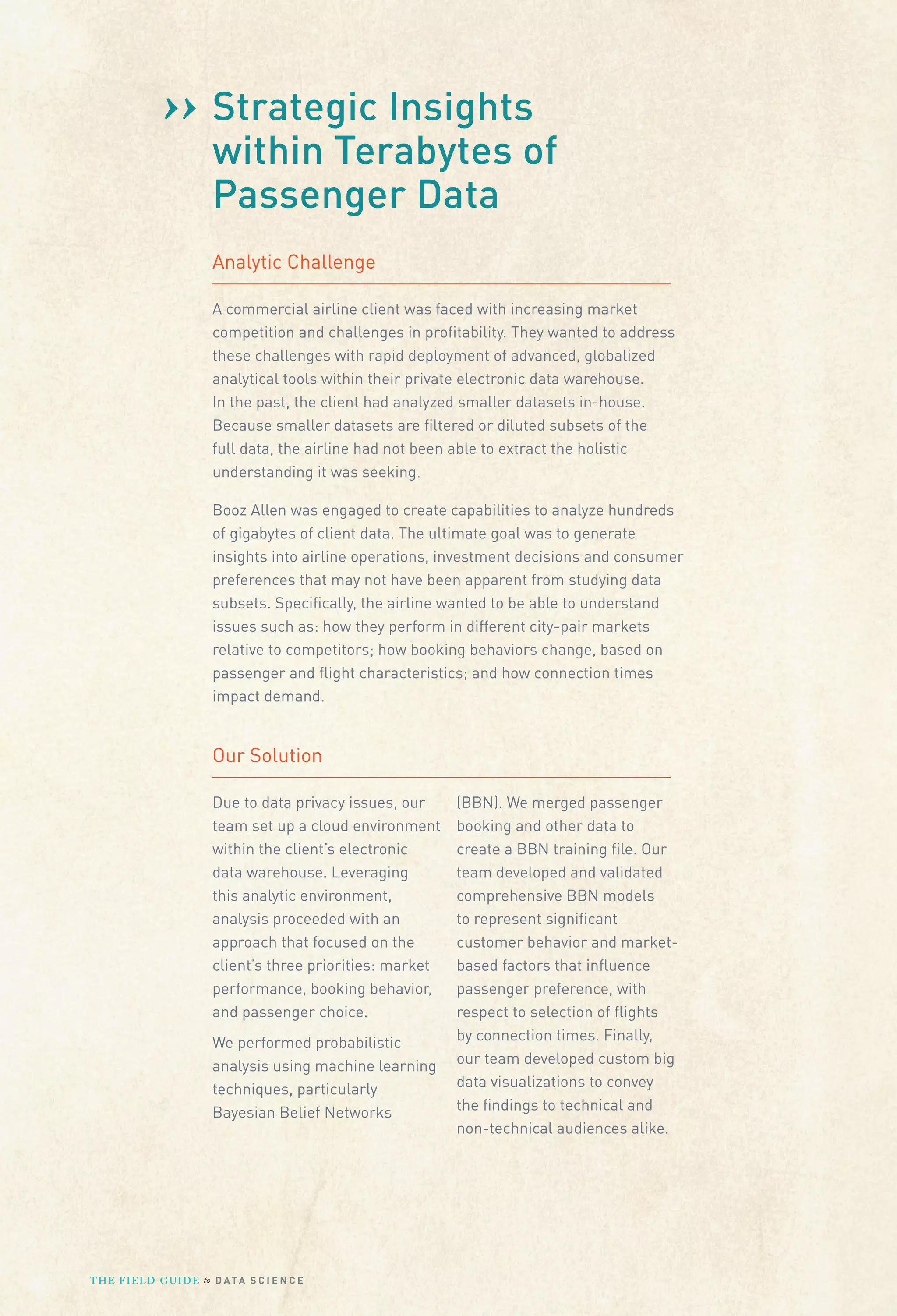 ›› Strategic Insightsof
within Terabytes
Passenger Data
Analytic Challenge
A commercial airline client was faced with increasing market
competition and challenges in proﬁtability. They wanted to address
these challenges with rapid deployment of advanced, globalized
analytical tools within their private electronic data warehouse.
In the past, the client had analyzed smaller datasets in-house.
Because smaller datasets are ﬁltered or diluted subsets of the
full data, the airline had not been able to extract the holistic
understanding it was seeking.
Booz Allen was engaged to create capabilities to analyze hundreds
of gigabytes of client data. The ultimate goal was to generate
insights into airline operations, investment decisions and consumer
preferences that may not have been apparent from studying data
subsets. Speciﬁcally, the airline wanted to be able to understand
issues such as: how they perform in different city-pair markets
relative to competitors; how booking behaviors change, based on
passenger and ﬂight characteristics; and how connection times
impact demand.

Our Solution
Due to data privacy issues, our
team set up a cloud environment
within the client’s electronic
data warehouse. Leveraging
this analytic environment,
analysis proceeded with an
approach that focused on the
client’s three priorities: market
performance, booking behavior,
and passenger choice.
We performed probabilistic
analysis using machine learning
techniques, particularly
Bayesian Belief Networks

T H E F I ELD G U I D E to D A T A S C I E N C E

(BBN). We merged passenger
booking and other data to
create a BBN training ﬁle. Our
team developed and validated
comprehensive BBN models
to represent signiﬁcant
customer behavior and marketbased factors that inﬂuence
passenger preference, with
respect to selection of ﬂights
by connection times. Finally,
our team developed custom big
data visualizations to convey
the ﬁndings to technical and
non-technical audiences alike.

 