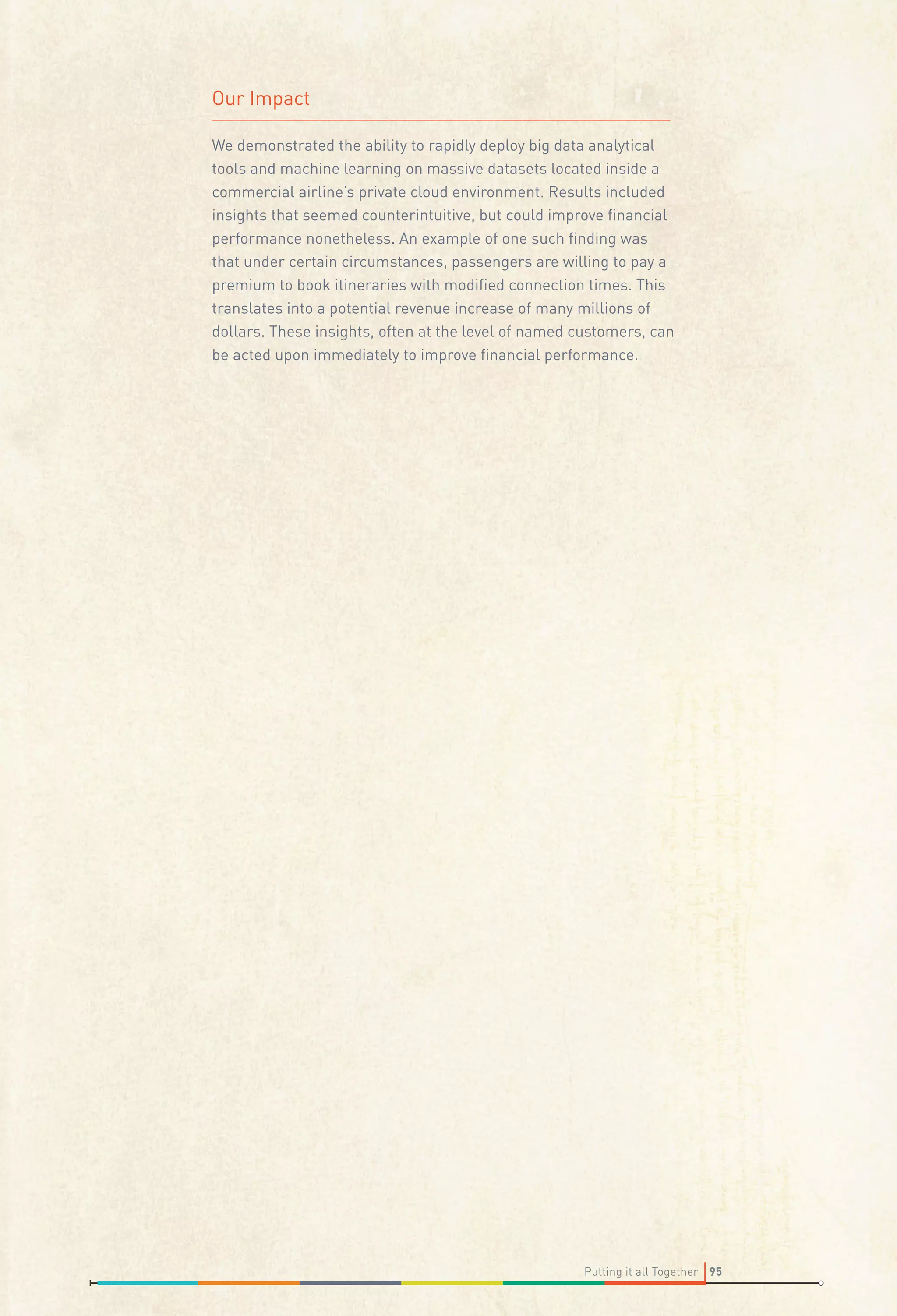 Our Impact
We demonstrated the ability to rapidly deploy big data analytical
tools and machine learning on massive datasets located inside a
commercial airline’s private cloud environment. Results included
insights that seemed counterintuitive, but could improve ﬁnancial
performance nonetheless. An example of one such ﬁnding was
that under certain circumstances, passengers are willing to pay a
premium to book itineraries with modiﬁed connection times. This
translates into a potential revenue increase of many millions of
dollars. These insights, often at the level of named customers, can
be acted upon immediately to improve ﬁnancial performance.

Putting it all Together 95

 