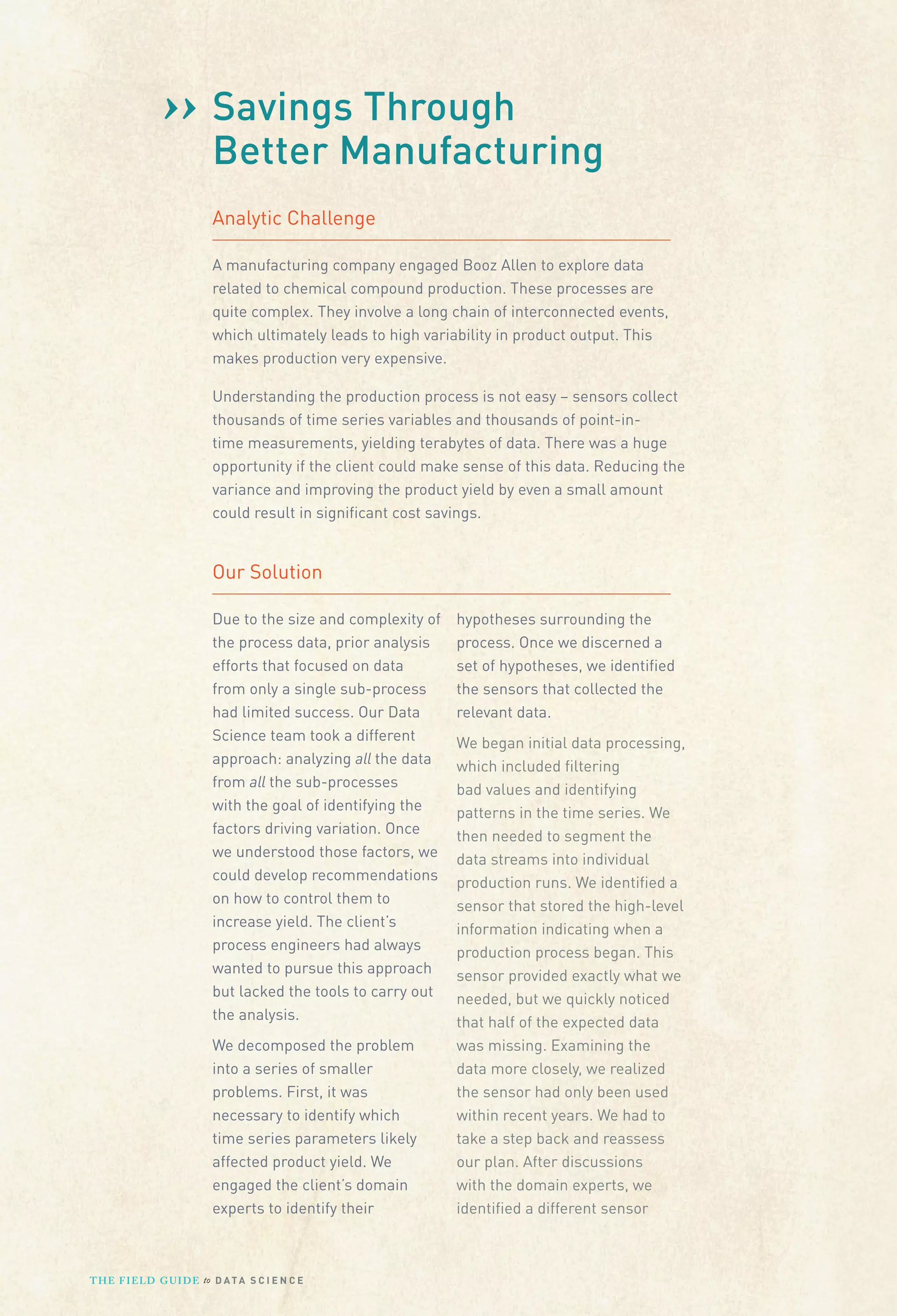 ›› Savings Through
Better Manufacturing
Analytic Challenge
A manufacturing company engaged Booz Allen to explore data
related to chemical compound production. These processes are
quite complex. They involve a long chain of interconnected events,
which ultimately leads to high variability in product output. This
makes production very expensive.
Understanding the production process is not easy – sensors collect
thousands of time series variables and thousands of point-intime measurements, yielding terabytes of data. There was a huge
opportunity if the client could make sense of this data. Reducing the
variance and improving the product yield by even a small amount
could result in signiﬁcant cost savings.

Our Solution
Due to the size and complexity of
the process data, prior analysis
efforts that focused on data
from only a single sub-process
had limited success. Our Data
Science team took a different
approach: analyzing all the data
from all the sub-processes
with the goal of identifying the
factors driving variation. Once
we understood those factors, we
could develop recommendations
on how to control them to
increase yield. The client’s
process engineers had always
wanted to pursue this approach
but lacked the tools to carry out
the analysis.
We decomposed the problem
into a series of smaller
problems. First, it was
necessary to identify which
time series parameters likely
affected product yield. We
engaged the client’s domain
experts to identify their

T H E F I ELD G U I D E to D A T A S C I E N C E

hypotheses surrounding the
process. Once we discerned a
set of hypotheses, we identiﬁed
the sensors that collected the
relevant data.
We began initial data processing,
which included ﬁltering
bad values and identifying
patterns in the time series. We
then needed to segment the
data streams into individual
production runs. We identiﬁed a
sensor that stored the high-level
information indicating when a
production process began. This
sensor provided exactly what we
needed, but we quickly noticed
that half of the expected data
was missing. Examining the
data more closely, we realized
the sensor had only been used
within recent years. We had to
take a step back and reassess
our plan. After discussions
with the domain experts, we
identiﬁed a different sensor

 