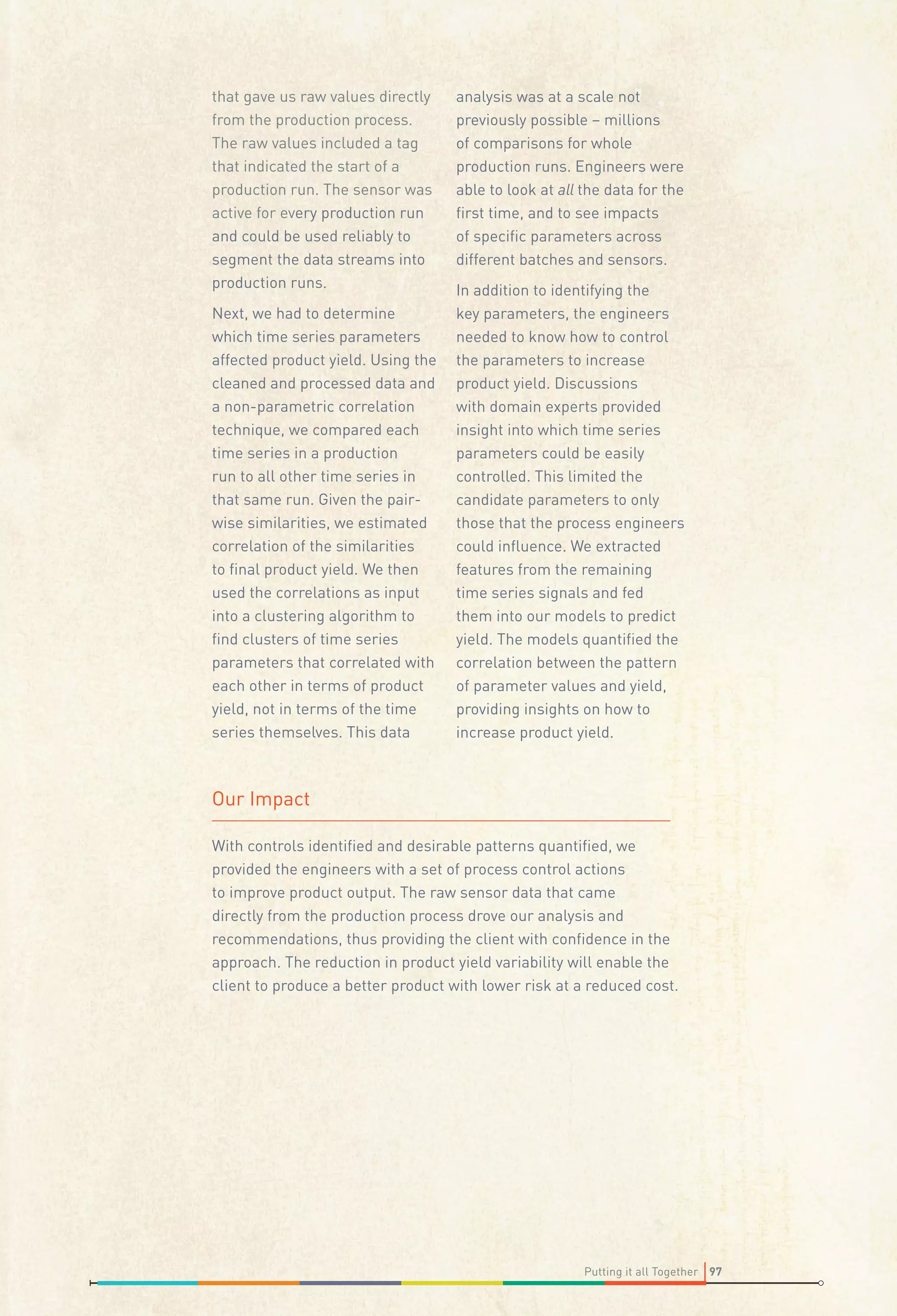 that gave us raw values directly
from the production process.
The raw values included a tag
that indicated the start of a
production run. The sensor was
active for every production run
and could be used reliably to
segment the data streams into
production runs.
Next, we had to determine
which time series parameters
affected product yield. Using the
cleaned and processed data and
a non-parametric correlation
technique, we compared each
time series in a production
run to all other time series in
that same run. Given the pairwise similarities, we estimated
correlation of the similarities
to ﬁnal product yield. We then
used the correlations as input
into a clustering algorithm to
ﬁnd clusters of time series
parameters that correlated with
each other in terms of product
yield, not in terms of the time
series themselves. This data

analysis was at a scale not
previously possible – millions
of comparisons for whole
production runs. Engineers were
able to look at all the data for the
ﬁrst time, and to see impacts
of speciﬁc parameters across
different batches and sensors.
In addition to identifying the
key parameters, the engineers
needed to know how to control
the parameters to increase
product yield. Discussions
with domain experts provided
insight into which time series
parameters could be easily
controlled. This limited the
candidate parameters to only
those that the process engineers
could inﬂuence. We extracted
features from the remaining
time series signals and fed
them into our models to predict
yield. The models quantiﬁed the
correlation between the pattern
of parameter values and yield,
providing insights on how to
increase product yield.

Our Impact
With controls identiﬁed and desirable patterns quantiﬁed, we
provided the engineers with a set of process control actions
to improve product output. The raw sensor data that came
directly from the production process drove our analysis and
recommendations, thus providing the client with conﬁdence in the
approach. The reduction in product yield variability will enable the
client to produce a better product with lower risk at a reduced cost.

Putting it all Together 97

 