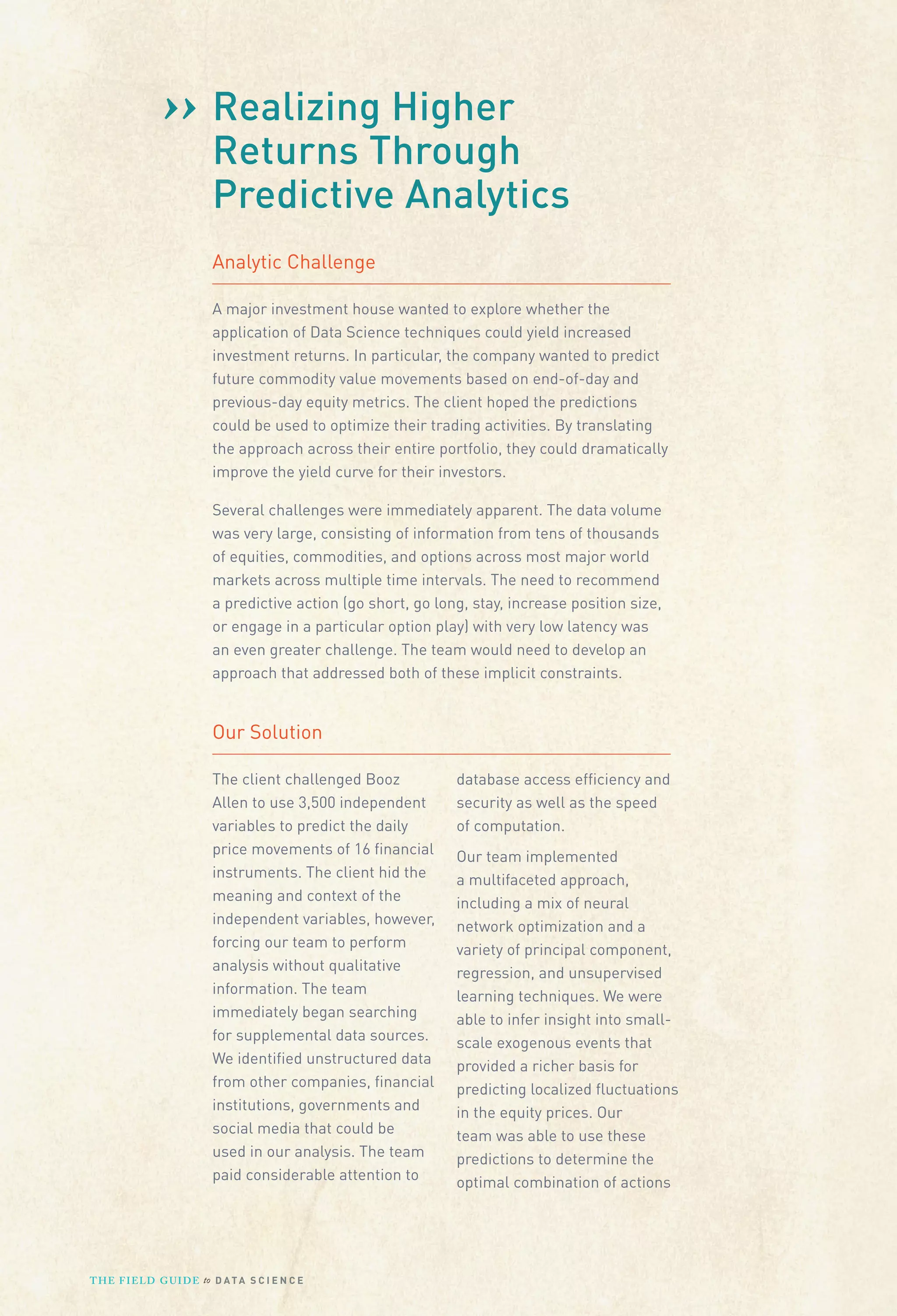 Higher
›› RealizingThrough
Returns

Predictive Analytics
Analytic Challenge
A major investment house wanted to explore whether the
application of Data Science techniques could yield increased
investment returns. In particular, the company wanted to predict
future commodity value movements based on end-of-day and
previous-day equity metrics. The client hoped the predictions
could be used to optimize their trading activities. By translating
the approach across their entire portfolio, they could dramatically
improve the yield curve for their investors.
Several challenges were immediately apparent. The data volume
was very large, consisting of information from tens of thousands
of equities, commodities, and options across most major world
markets across multiple time intervals. The need to recommend
a predictive action (go short, go long, stay, increase position size,
or engage in a particular option play) with very low latency was
an even greater challenge. The team would need to develop an
approach that addressed both of these implicit constraints.

Our Solution
The client challenged Booz
Allen to use 3,500 independent
variables to predict the daily
price movements of 16 ﬁnancial
instruments. The client hid the
meaning and context of the
independent variables, however,
forcing our team to perform
analysis without qualitative
information. The team
immediately began searching
for supplemental data sources.
We identiﬁed unstructured data
from other companies, ﬁnancial
institutions, governments and
social media that could be
used in our analysis. The team
paid considerable attention to

T H E F I ELD G U I D E to D A T A S C I E N C E

database access efﬁciency and
security as well as the speed
of computation.
Our team implemented
a multifaceted approach,
including a mix of neural
network optimization and a
variety of principal component,
regression, and unsupervised
learning techniques. We were
able to infer insight into smallscale exogenous events that
provided a richer basis for
predicting localized ﬂuctuations
in the equity prices. Our
team was able to use these
predictions to determine the
optimal combination of actions

 