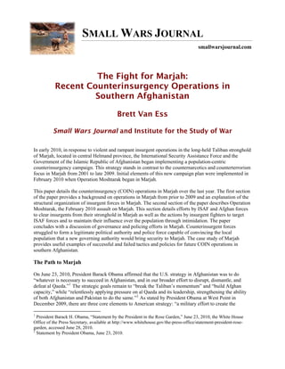 SMALL WARS JOURNAL
                                                                                       smallwarsjournal.com




                    The Fight for Marjah:
           Recent Counterinsurgency Operations in
                    Southern Afghanistan

                                            Brett Van Ess

          Small Wars Journal and Institute for the Study of War

In early 2010, in response to violent and rampant insurgent operations in the long-held Taliban stronghold
of Marjah, located in central Helmand province, the International Security Assistance Force and the
Government of the Islamic Republic of Afghanistan began implementing a population-centric
counterinsurgency campaign. This strategy stands in contrast to the counternarcotics and counterterrorism
focus in Marjah from 2001 to late 2009. Initial elements of this new campaign plan were implemented in
February 2010 when Operation Moshtarak began in Marjah.

This paper details the counterinsurgency (COIN) operations in Marjah over the last year. The first section
of the paper provides a background on operations in Marjah from prior to 2009 and an explanation of the
structural organization of insurgent forces in Marjah. The second section of the paper describes Operation
Moshtarak, the February 2010 assault on Marjah. This section details efforts by ISAF and Afghan forces
to clear insurgents from their stronghold in Marjah as well as the actions by insurgent fighters to target
ISAF forces and to maintain their influence over the population through intimidation. The paper
concludes with a discussion of governance and policing efforts in Marjah. Counterinsurgent forces
struggled to form a legitimate political authority and police force capable of convincing the local
population that a new governing authority would bring security to Marjah. The case study of Marjah
provides useful examples of successful and failed tactics and policies for future COIN operations in
southern Afghanistan.

The Path to Marjah

On June 23, 2010, President Barack Obama affirmed that the U.S. strategy in Afghanistan was to do
“whatever is necessary to succeed in Afghanistan, and in our broader effort to disrupt, dismantle, and
defeat al Qaeda.” 1 The strategic goals remain to “break the Taliban’s momentum” and “build Afghan
capacity,” while “relentlessly applying pressure on al Qaeda and its leadership, strengthening the ability
of both Afghanistan and Pakistan to do the same.” 2 As stated by President Obama at West Point in
December 2009, there are three core elements to American strategy: “a military effort to create the

1
  President Barack H. Obama, “Statement by the President in the Rose Garden,” June 23, 2010, the White House
Office of the Press Secretary, available at http://www.whitehouse.gov/the-press-office/statement-president-rose-
garden, accessed June 28, 2010.
2
  Statement by President Obama, June 23, 2010.
 