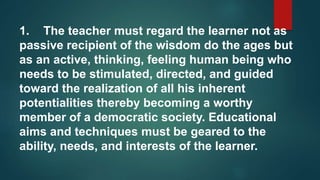 1. The teacher must regard the learner not as
passive recipient of the wisdom do the ages but
as an active, thinking, feeling human being who
needs to be stimulated, directed, and guided
toward the realization of all his inherent
potentialities thereby becoming a worthy
member of a democratic society. Educational
aims and techniques must be geared to the
ability, needs, and interests of the learner.
 