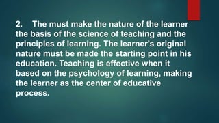 2. The must make the nature of the learner
the basis of the science of teaching and the
principles of learning. The learner's original
nature must be made the starting point in his
education. Teaching is effective when it
based on the psychology of learning, making
the learner as the center of educative
process.
 