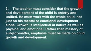 3. The teacher must consider that the growth
and development of the child is orderly and
unified. He must work with the whole child, not
just on his mental or emotional development
alone. Growth is intellectual in nature as well as
physical and emotional. Rather than mastery of
subject-matter, emphasis must be made on child
growth and development.
 