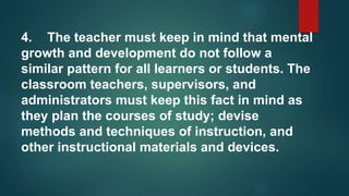 4. The teacher must keep in mind that mental
growth and development do not follow a
similar pattern for all learners or students. The
classroom teachers, supervisors, and
administrators must keep this fact in mind as
they plan the courses of study; devise
methods and techniques of instruction, and
other instructional materials and devices.
 
