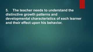 5. The teacher needs to understand the
distinctive growth patterns and
developmental characteristics of each learner
and their effect upon his behavior.
 