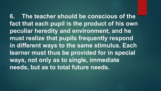 6. The teacher should be conscious of the
fact that each pupil is the product of his own
peculiar heredity and environment, and he
must realize that pupils frequently respond
in different ways to the same stimulus. Each
learner must thus be provided for in special
ways, not only as to single, immediate
needs, but as to total future needs.
 
