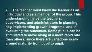 7. The teacher must know the learner as an
individual and as a member of the group. This
understanding helps the teachers,
supervisors, and administrators in planning
nag implementing growth programs, and in
evaluating the outcomes. Some pupils can be
stimulated to move along at a more rapid rate
than others, since there are variations in all-
around maturity from pupil to pupil.
 