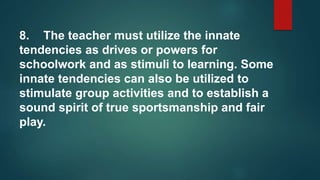 8. The teacher must utilize the innate
tendencies as drives or powers for
schoolwork and as stimuli to learning. Some
innate tendencies can also be utilized to
stimulate group activities and to establish a
sound spirit of true sportsmanship and fair
play.
 