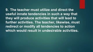 9. The teacher must utilize and direct the
useful innate tendencies in such a way that
they will produce activities that will lead to
further activities. The teacher, likewise, must
redirect or modify all tendencies to action
which would result in undesirable activities.
 