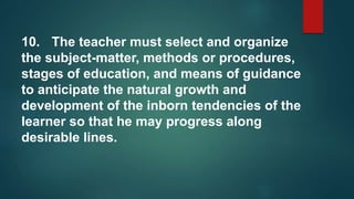 10. The teacher must select and organize
the subject-matter, methods or procedures,
stages of education, and means of guidance
to anticipate the natural growth and
development of the inborn tendencies of the
learner so that he may progress along
desirable lines.
 